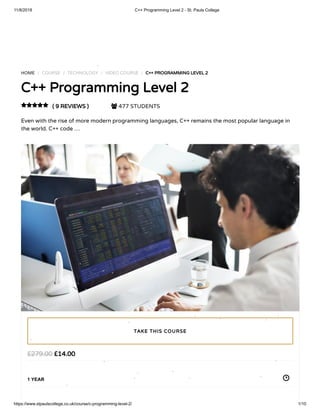11/8/2018 C++ Programming Level 2 - St. Pauls College
https://www.stpaulscollege.co.uk/course/c-programming-level-2/ 1/10
Turn o snow
HOME / COURSE / TECHNOLOGY / VIDEO COURSE / C++ PROGRAMMING LEVEL 2
C++ Programming Level 2
( 9 REVIEWS )  477 STUDENTS
Even with the rise of more modern programming languages, C++ remains the most popular language in
the world. C++ code …

£14.00£279.00
1 YEAR
TAKE THIS COURSE
 