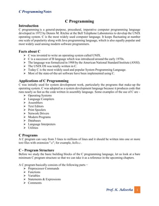 C ProgrammingNotes
Prof. K. Adisesha 1
C Programming
Introduction
C programming is a general-purpose, procedural, imperative computer programming language
developed in 1972 by Dennis M. Ritchie at the Bell Telephone Laboratories to develop the UNIX
operating system. C is the most widely used computer language. It keeps fluctuating at number
one scale of popularity along with Java programming language, which is also equally popular and
most widely used among modern software programmers.
Facts about C
➢ C was invented to write an operating system called UNIX.
➢ C is a successor of B language which was introduced around the early 1970s.
➢ The language was formalized in 1988 by the American National Standard Institute (ANSI).
➢ The UNIX OS was totally written in C.
➢ Today C is the most widely used and popular System Programming Language.
➢ Most of the state-of-the-art software have been implemented using C.
Applications of C Programming
C was initially used for system development work, particularly the programs that make-up the
operating system. C was adopted as a system development language because it produces code that
runs nearly as fast as the code written in assembly language. Some examples of the use of C are -
➢ Operating Systems
➢ Language Compilers
➢ Assemblers
➢ Text Editors
➢ Print Spoolers
➢ Network Drivers
➢ Modern Programs
➢ Databases
➢ Language Interpreters
➢ Utilities
C Programs
A C program can vary from 3 lines to millions of lines and it should be written into one or more
text files with extension ".c"; for example, hello.c.
C - Program Structure
Before we study the basic building blocks of the C programming language, let us look at a bare
minimum C program structure so that we can take it as a reference in the upcoming chapters.
A C program basically consists of the following parts −
➢ Preprocessor Commands
➢ Functions
➢ Variables
➢ Statements & Expressions
➢ Comments
 