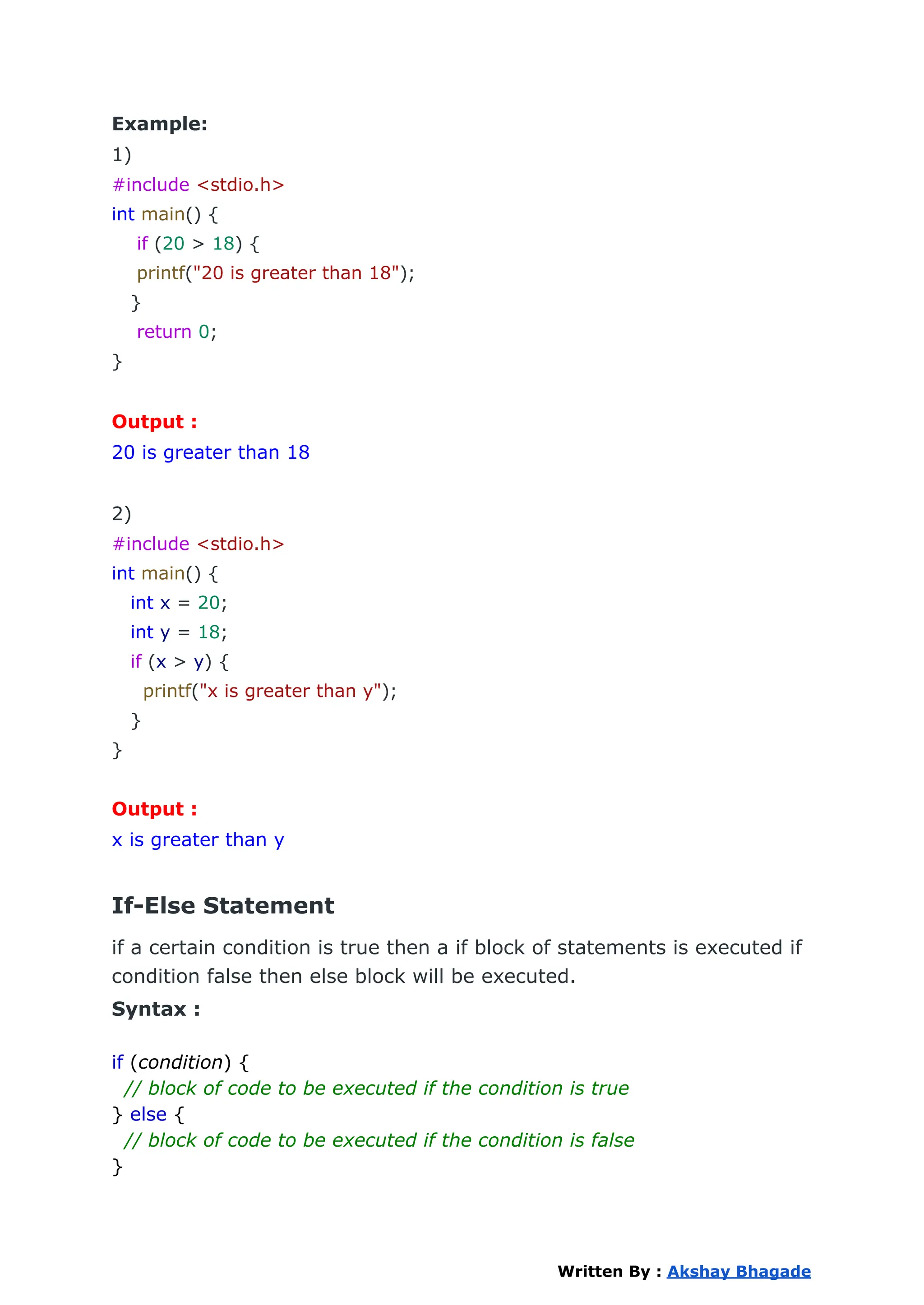 Example:
1)
#include <stdio.h>
int main() {
if (20 > 18) {
printf("20 is greater than 18");
}
return 0;
}
Output :
20 is greater than 18
2)
#include <stdio.h>
int main() {
int x = 20;
int y = 18;
if (x > y) {
printf("x is greater than y");
}
}
Output :
x is greater than y
If-Else Statement
if a certain condition is true then a if block of statements is executed if
condition false then else block will be executed.
Syntax :
if (condition) {
// block of code to be executed if the condition is true
} else {
// block of code to be executed if the condition is false
}
Written By : Akshay Bhagade
 