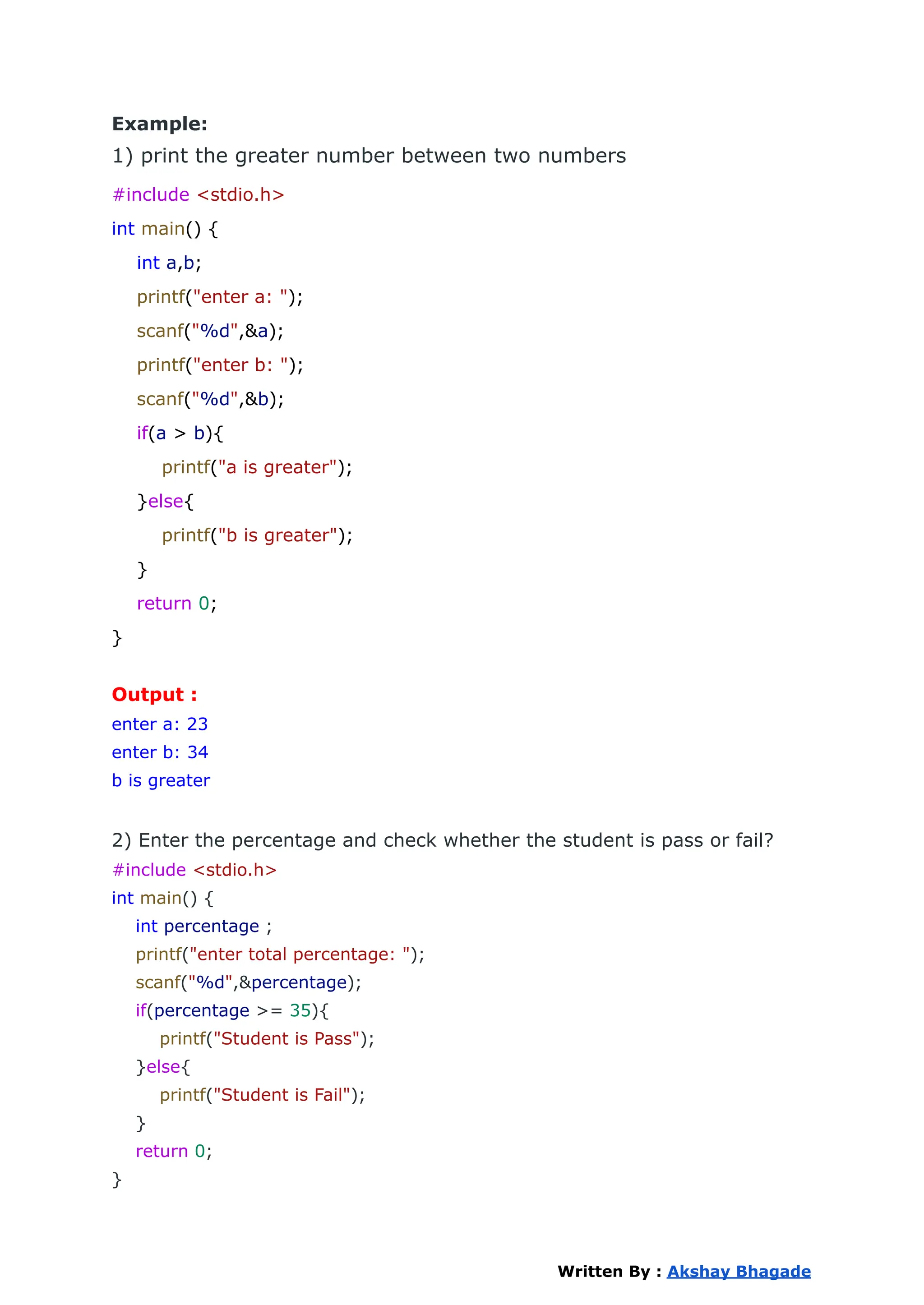 Example:
1) print the greater number between two numbers
#include <stdio.h>
int main() {
int a,b;
printf("enter a: ");
scanf("%d",&a);
printf("enter b: ");
scanf("%d",&b);
if(a > b){
printf("a is greater");
}else{
printf("b is greater");
}
return 0;
}
Output :
enter a: 23
enter b: 34
b is greater
2) Enter the percentage and check whether the student is pass or fail?
#include <stdio.h>
int main() {
int percentage ;
printf("enter total percentage: ");
scanf("%d",&percentage);
if(percentage >= 35){
printf("Student is Pass");
}else{
printf("Student is Fail");
}
return 0;
}
Written By : Akshay Bhagade
 