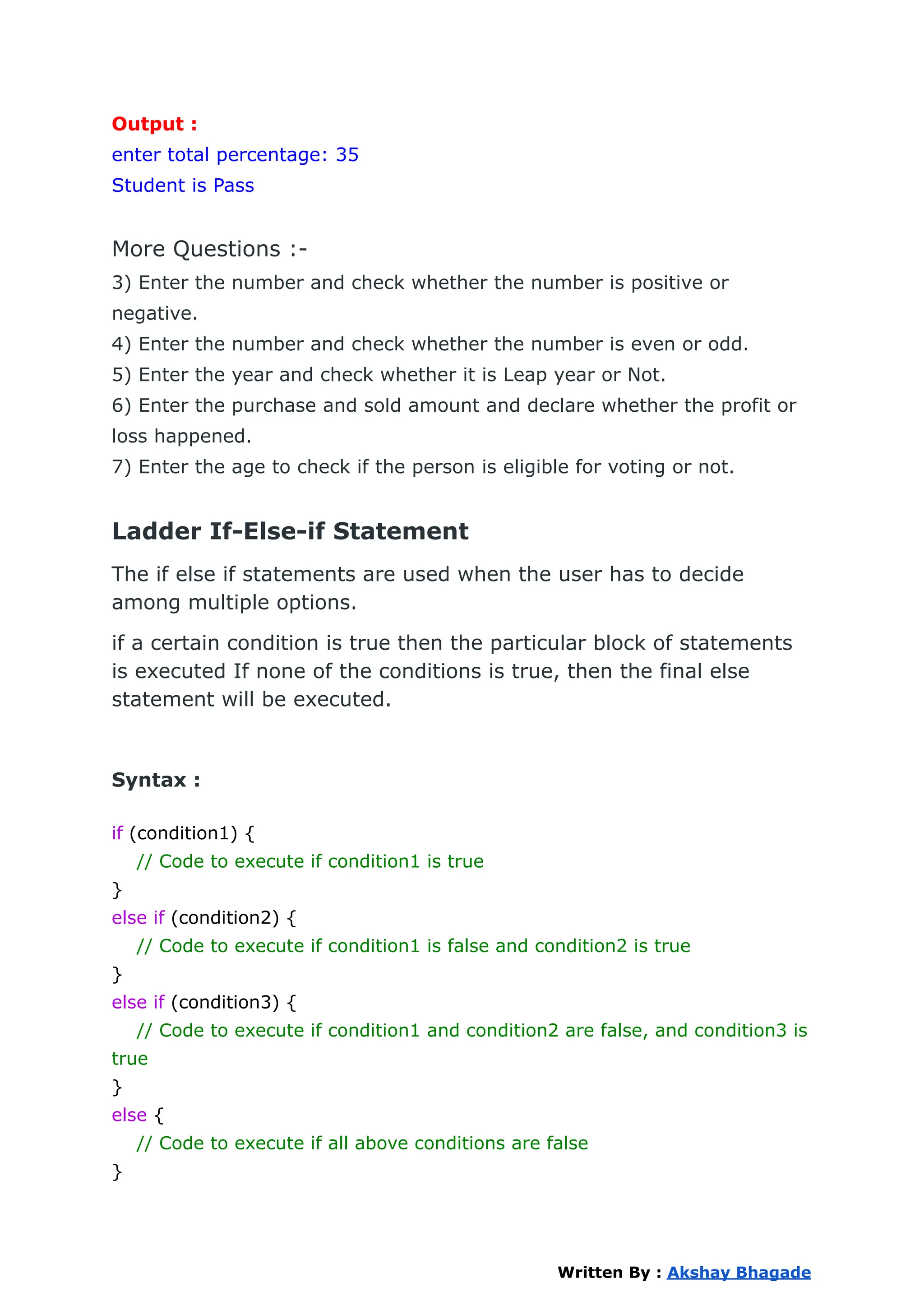 Output :
enter total percentage: 35
Student is Pass
More Questions :-
3) Enter the number and check whether the number is positive or
negative.
4) Enter the number and check whether the number is even or odd.
5) Enter the year and check whether it is Leap year or Not.
6) Enter the purchase and sold amount and declare whether the profit or
loss happened.
7) Enter the age to check if the person is eligible for voting or not.
Ladder If-Else-if Statement
The if else if statements are used when the user has to decide
among multiple options.
if a certain condition is true then the particular block of statements
is executed If none of the conditions is true, then the final else
statement will be executed.
Syntax :
if (condition1) {
// Code to execute if condition1 is true
}
else if (condition2) {
// Code to execute if condition1 is false and condition2 is true
}
else if (condition3) {
// Code to execute if condition1 and condition2 are false, and condition3 is
true
}
else {
// Code to execute if all above conditions are false
}
Written By : Akshay Bhagade
 
