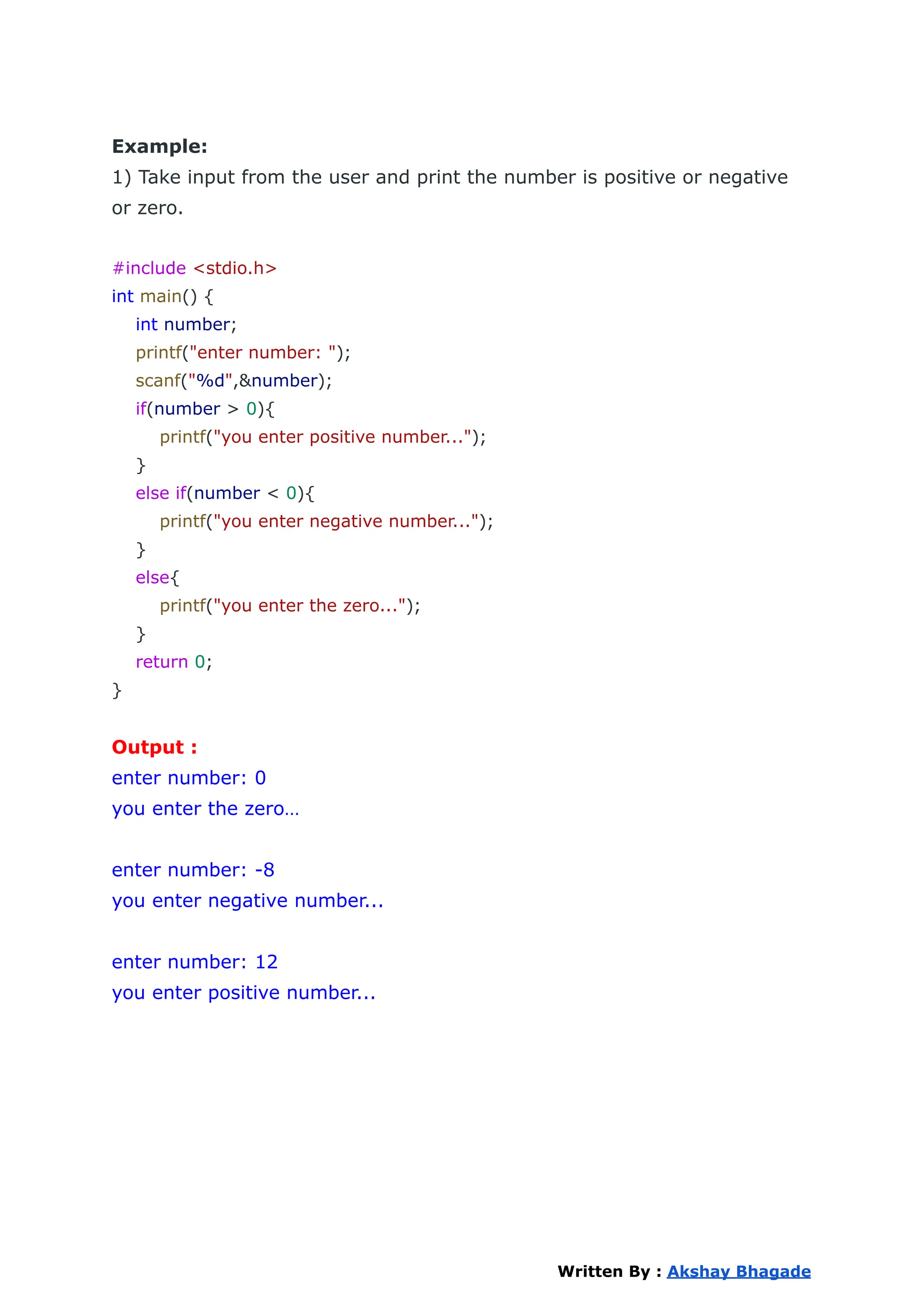 Example:
1) Take input from the user and print the number is positive or negative
or zero.
#include <stdio.h>
int main() {
int number;
printf("enter number: ");
scanf("%d",&number);
if(number > 0){
printf("you enter positive number...");
}
else if(number < 0){
printf("you enter negative number...");
}
else{
printf("you enter the zero...");
}
return 0;
}
Output :
enter number: 0
you enter the zero…
enter number: -8
you enter negative number...
enter number: 12
you enter positive number...
Written By : Akshay Bhagade
 