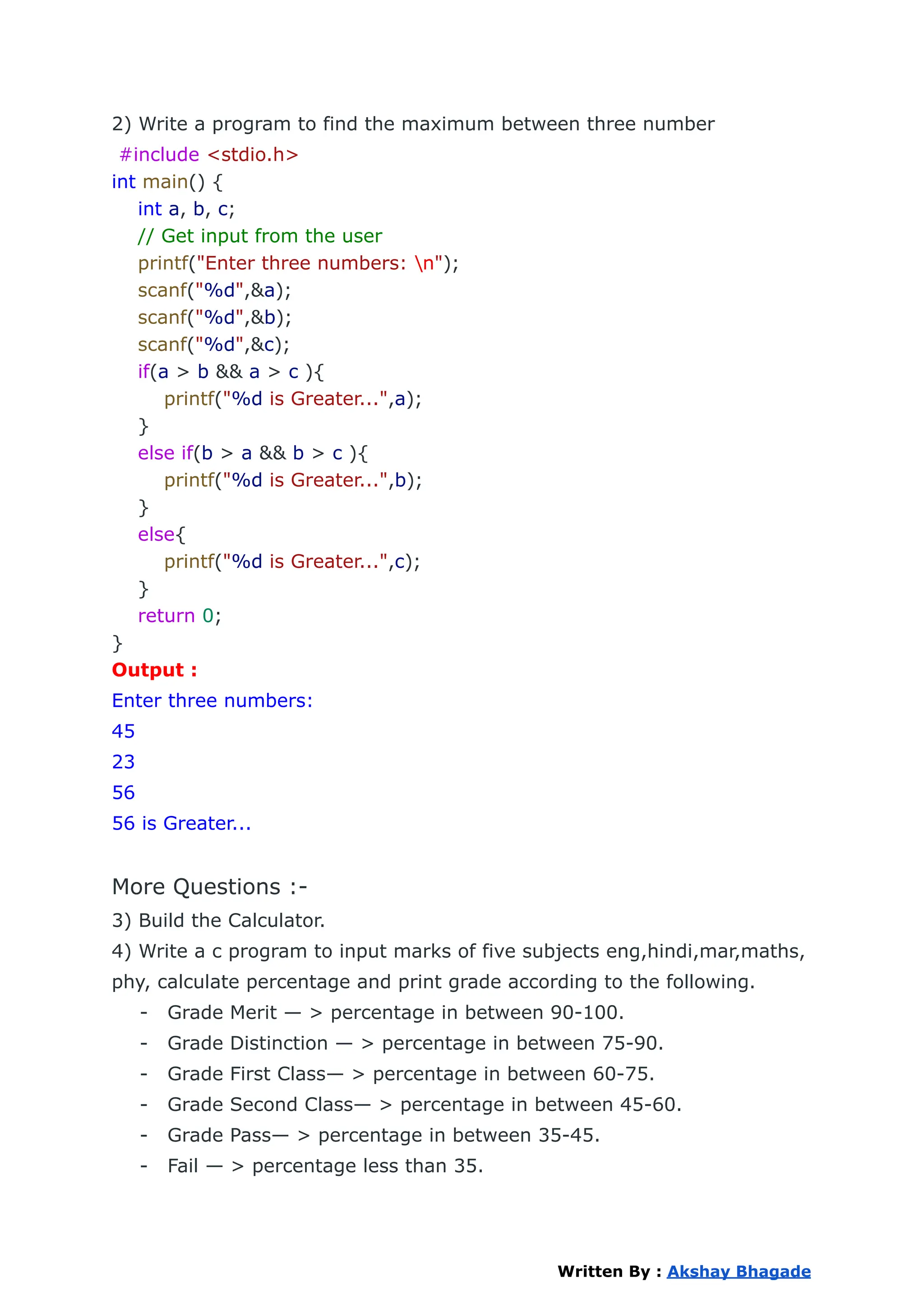 2) Write a program to find the maximum between three number
#include <stdio.h>
int main() {
int a, b, c;
// Get input from the user
printf("Enter three numbers: n");
scanf("%d",&a);
scanf("%d",&b);
scanf("%d",&c);
if(a > b && a > c ){
printf("%d is Greater...",a);
}
else if(b > a && b > c ){
printf("%d is Greater...",b);
}
else{
printf("%d is Greater...",c);
}
return 0;
}
Output :
Enter three numbers:
45
23
56
56 is Greater...
More Questions :-
3) Build the Calculator.
4) Write a c program to input marks of five subjects eng,hindi,mar,maths,
phy, calculate percentage and print grade according to the following.
- Grade Merit — > percentage in between 90-100.
- Grade Distinction — > percentage in between 75-90.
- Grade First Class— > percentage in between 60-75.
- Grade Second Class— > percentage in between 45-60.
- Grade Pass— > percentage in between 35-45.
- Fail — > percentage less than 35.
Written By : Akshay Bhagade
 