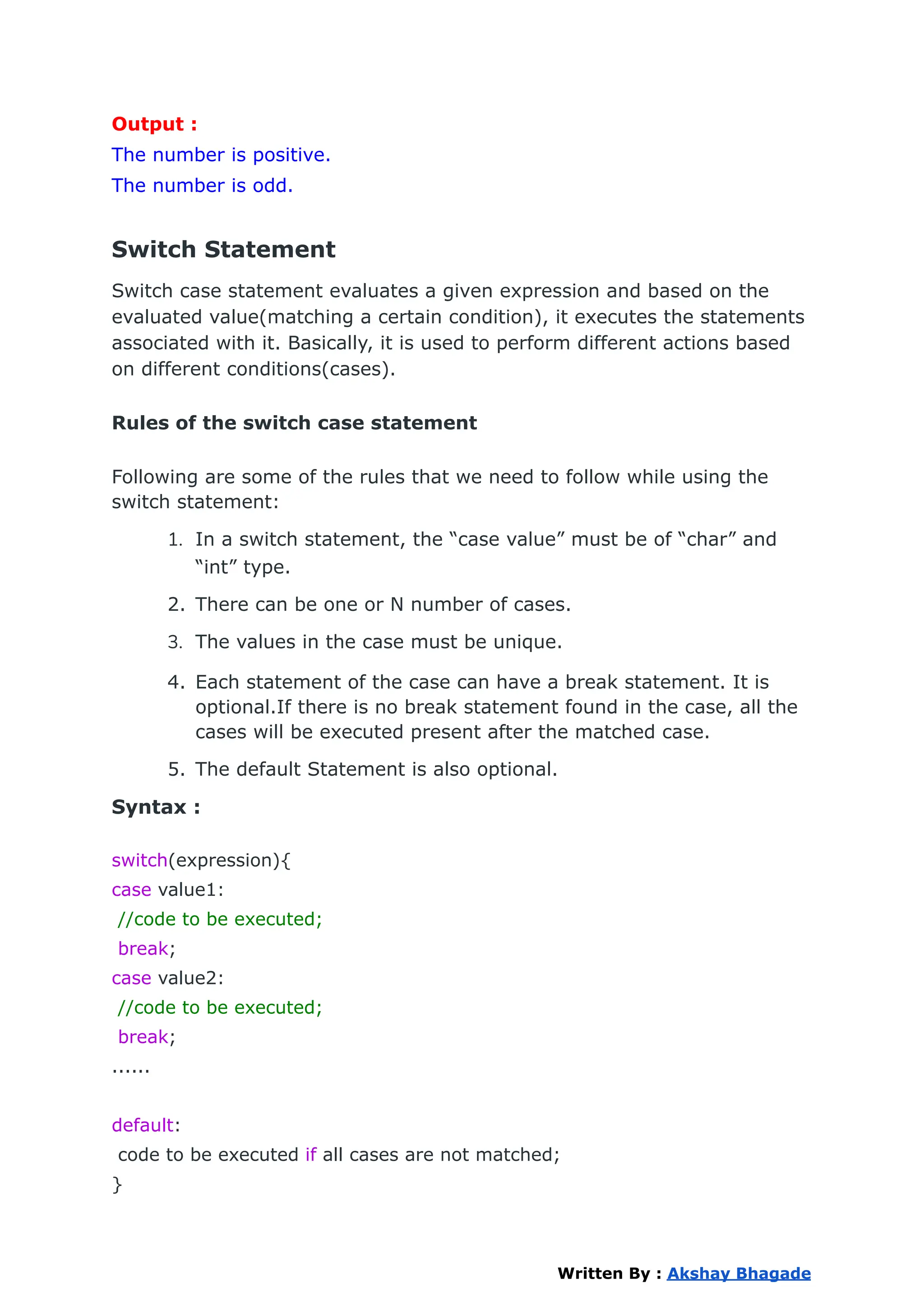Output :
The number is positive.
The number is odd.
Switch Statement
Switch case statement evaluates a given expression and based on the
evaluated value(matching a certain condition), it executes the statements
associated with it. Basically, it is used to perform different actions based
on different conditions(cases).
Rules of the switch case statement
Following are some of the rules that we need to follow while using the
switch statement:
1. In a switch statement, the “case value” must be of “char” and
“int” type.
2. There can be one or N number of cases.
3. The values in the case must be unique.
4. Each statement of the case can have a break statement. It is
optional.If there is no break statement found in the case, all the
cases will be executed present after the matched case.
5. The default Statement is also optional.
Syntax :
switch(expression){
case value1:
//code to be executed;
break;
case value2:
//code to be executed;
break;
......
default:
code to be executed if all cases are not matched;
}
Written By : Akshay Bhagade
 