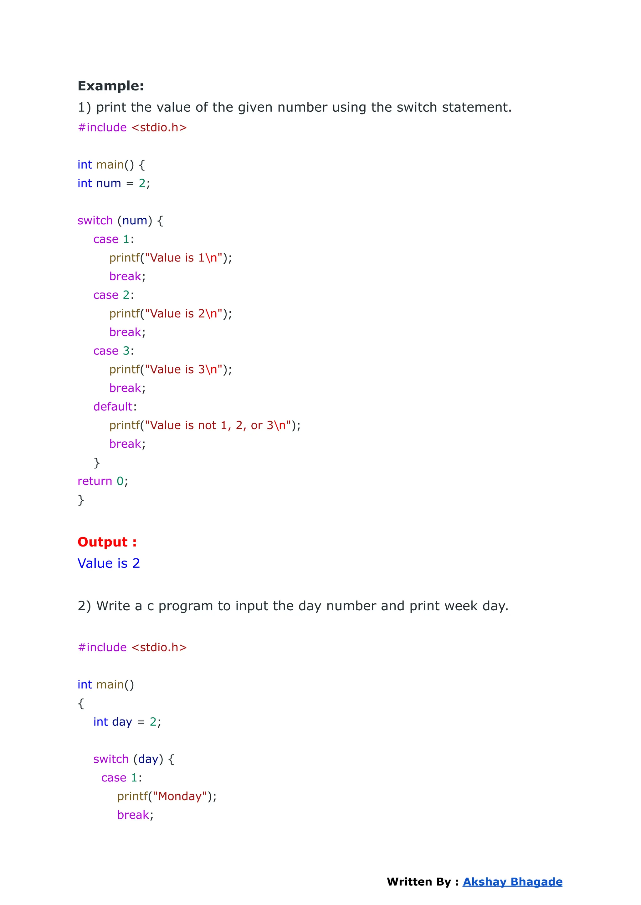 Example:
1) print the value of the given number using the switch statement.
#include <stdio.h>
int main() {
int num = 2;
switch (num) {
case 1:
printf("Value is 1n");
break;
case 2:
printf("Value is 2n");
break;
case 3:
printf("Value is 3n");
break;
default:
printf("Value is not 1, 2, or 3n");
break;
}
return 0;
}
Output :
Value is 2
2) Write a c program to input the day number and print week day.
#include <stdio.h>
int main()
{
int day = 2;
switch (day) {
case 1:
printf("Monday");
break;
Written By : Akshay Bhagade
 