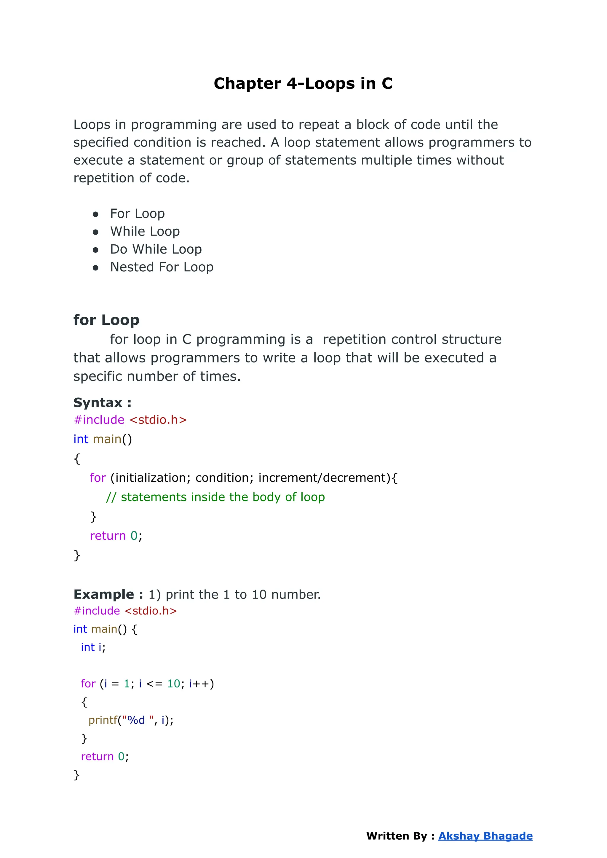 Chapter 4-Loops in C
Loops in programming are used to repeat a block of code until the
specified condition is reached. A loop statement allows programmers to
execute a statement or group of statements multiple times without
repetition of code.
● For Loop
● While Loop
● Do While Loop
● Nested For Loop
for Loop
for loop in C programming is a repetition control structure
that allows programmers to write a loop that will be executed a
specific number of times.
Syntax :
#include <stdio.h>
int main()
{
for (initialization; condition; increment/decrement){
// statements inside the body of loop
}
return 0;
}
Example : 1) print the 1 to 10 number.
#include <stdio.h>
int main() {
int i;
for (i = 1; i <= 10; i++)
{
printf("%d ", i);
}
return 0;
}
Written By : Akshay Bhagade
 