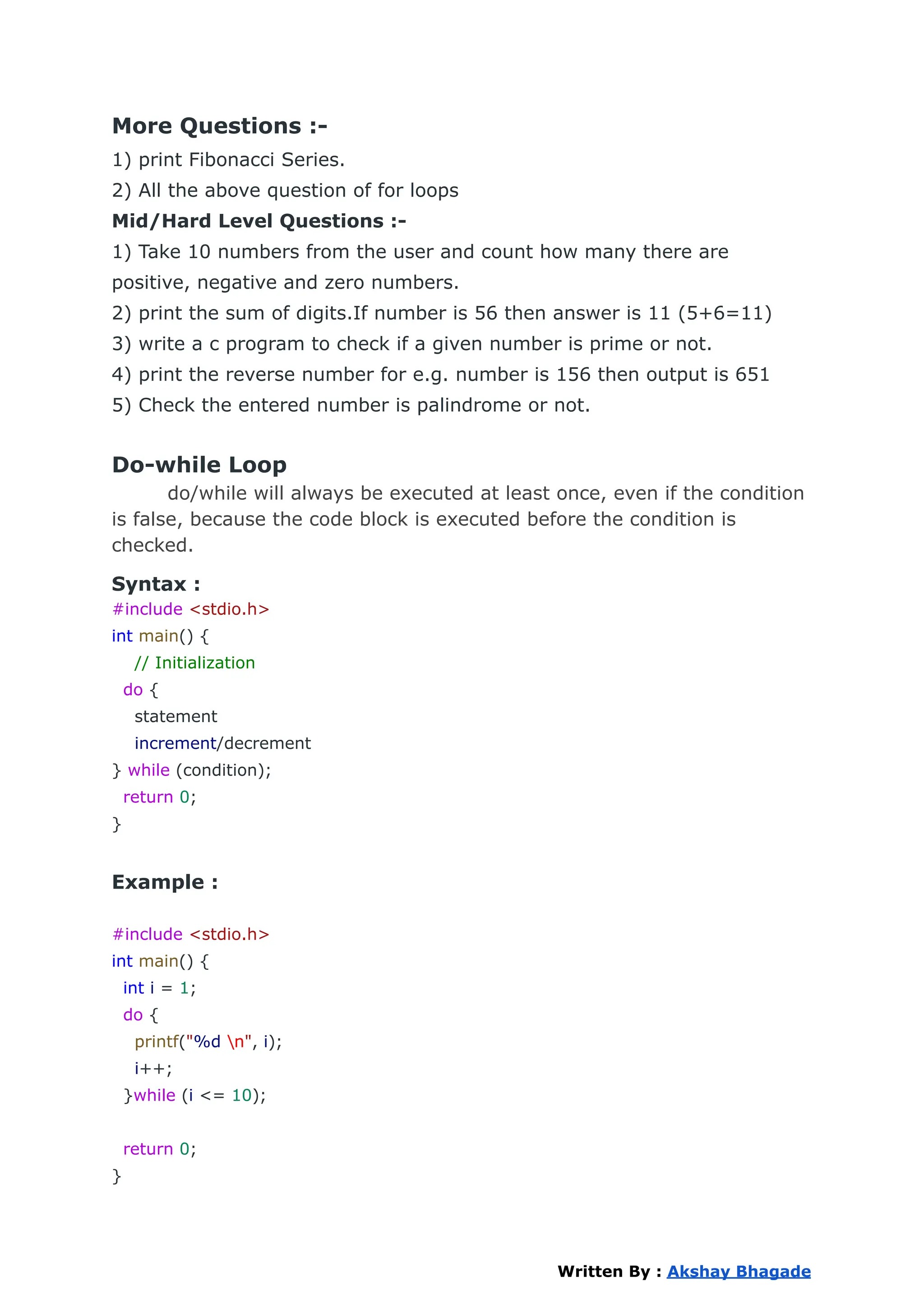 More Questions :-
1) print Fibonacci Series.
2) All the above question of for loops
Mid/Hard Level Questions :-
1) Take 10 numbers from the user and count how many there are
positive, negative and zero numbers.
2) print the sum of digits.If number is 56 then answer is 11 (5+6=11)
3) write a c program to check if a given number is prime or not.
4) print the reverse number for e.g. number is 156 then output is 651
5) Check the entered number is palindrome or not.
Do-while Loop
do/while will always be executed at least once, even if the condition
is false, because the code block is executed before the condition is
checked.
Syntax :
#include <stdio.h>
int main() {
// Initialization
do {
statement
increment/decrement
} while (condition);
return 0;
}
Example :
#include <stdio.h>
int main() {
int i = 1;
do {
printf("%d n", i);
i++;
}while (i <= 10);
return 0;
}
Written By : Akshay Bhagade
 