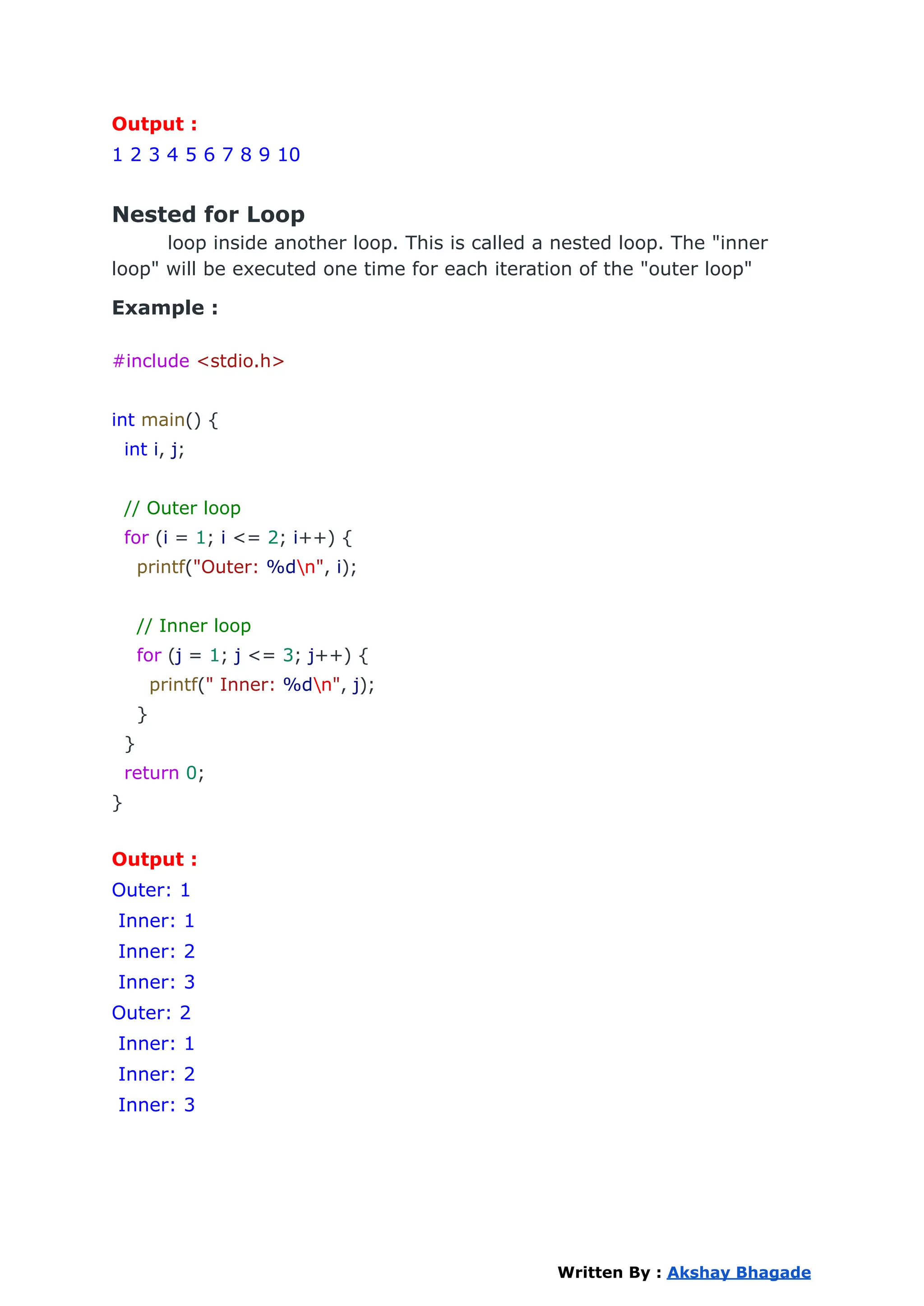 Output :
1 2 3 4 5 6 7 8 9 10
Nested for Loop
loop inside another loop. This is called a nested loop. The "inner
loop" will be executed one time for each iteration of the "outer loop"
Example :
#include <stdio.h>
int main() {
int i, j;
// Outer loop
for (i = 1; i <= 2; i++) {
printf("Outer: %dn", i);
// Inner loop
for (j = 1; j <= 3; j++) {
printf(" Inner: %dn", j);
}
}
return 0;
}
Output :
Outer: 1
Inner: 1
Inner: 2
Inner: 3
Outer: 2
Inner: 1
Inner: 2
Inner: 3
Written By : Akshay Bhagade
 
