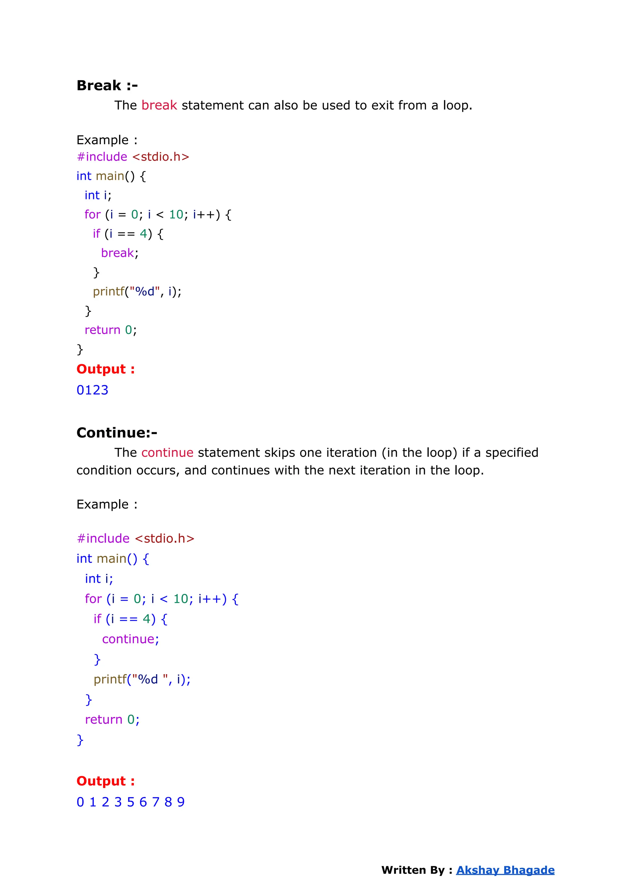 Break :-
The break statement can also be used to exit from a loop.
Example :
#include <stdio.h>
int main() {
int i;
for (i = 0; i < 10; i++) {
if (i == 4) {
break;
}
printf("%d", i);
}
return 0;
}
Output :
0123
Continue:-
The continue statement skips one iteration (in the loop) if a specified
condition occurs, and continues with the next iteration in the loop.
Example :
#include <stdio.h>
int main() {
int i;
for (i = 0; i < 10; i++) {
if (i == 4) {
continue;
}
printf("%d ", i);
}
return 0;
}
Output :
0 1 2 3 5 6 7 8 9
Written By : Akshay Bhagade
 