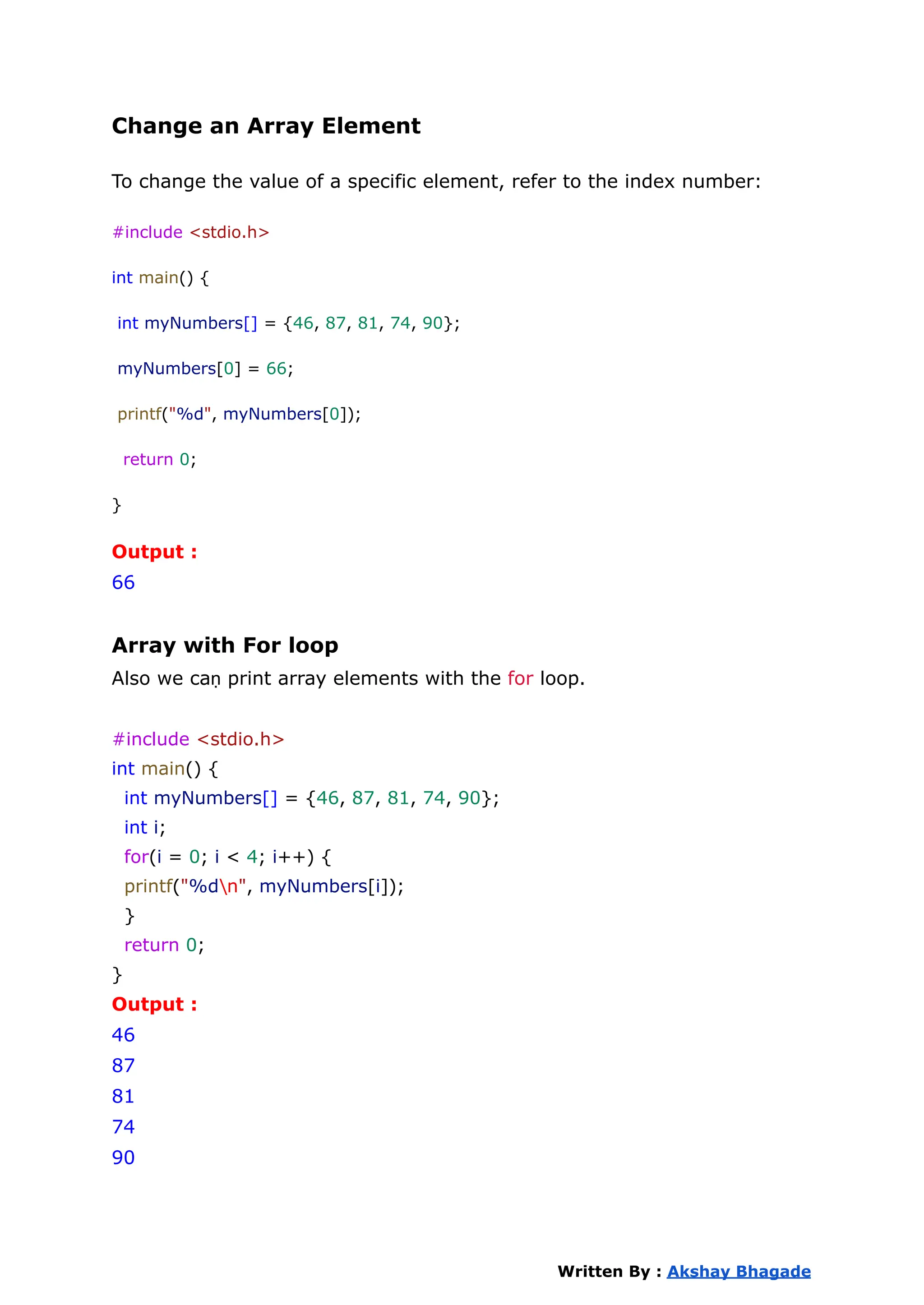 Change an Array Element
To change the value of a specific element, refer to the index number:
#include <stdio.h>
int main() {
int myNumbers[] = {46, 87, 81, 74, 90};
myNumbers[0] = 66;
printf("%d", myNumbers[0]);
return 0;
}
Output :
66
Array with For loop
Also we caṇ print array elements with the for loop.
#include <stdio.h>
int main() {
int myNumbers[] = {46, 87, 81, 74, 90};
int i;
for(i = 0; i < 4; i++) {
printf("%dn", myNumbers[i]);
}
return 0;
}
Output :
46
87
81
74
90
Written By : Akshay Bhagade
 