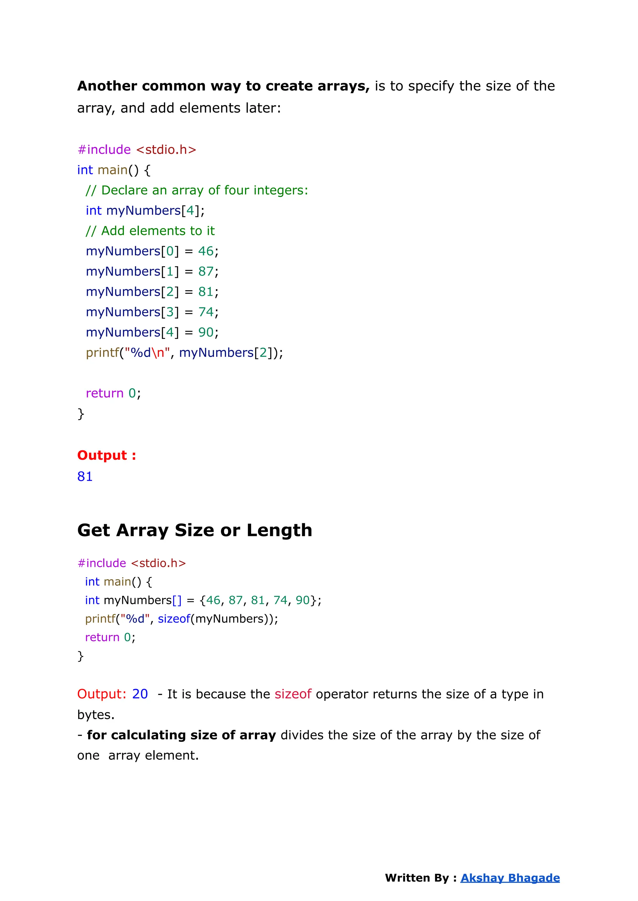 Another common way to create arrays, is to specify the size of the
array, and add elements later:
#include <stdio.h>
int main() {
// Declare an array of four integers:
int myNumbers[4];
// Add elements to it
myNumbers[0] = 46;
myNumbers[1] = 87;
myNumbers[2] = 81;
myNumbers[3] = 74;
myNumbers[4] = 90;
printf("%dn", myNumbers[2]);
return 0;
}
Output :
81
Get Array Size or Length
#include <stdio.h>
int main() {
int myNumbers[] = {46, 87, 81, 74, 90};
printf("%d", sizeof(myNumbers));
return 0;
}
Output: 20 - It is because the sizeof operator returns the size of a type in
bytes.
- for calculating size of array divides the size of the array by the size of
one array element.
Written By : Akshay Bhagade
 