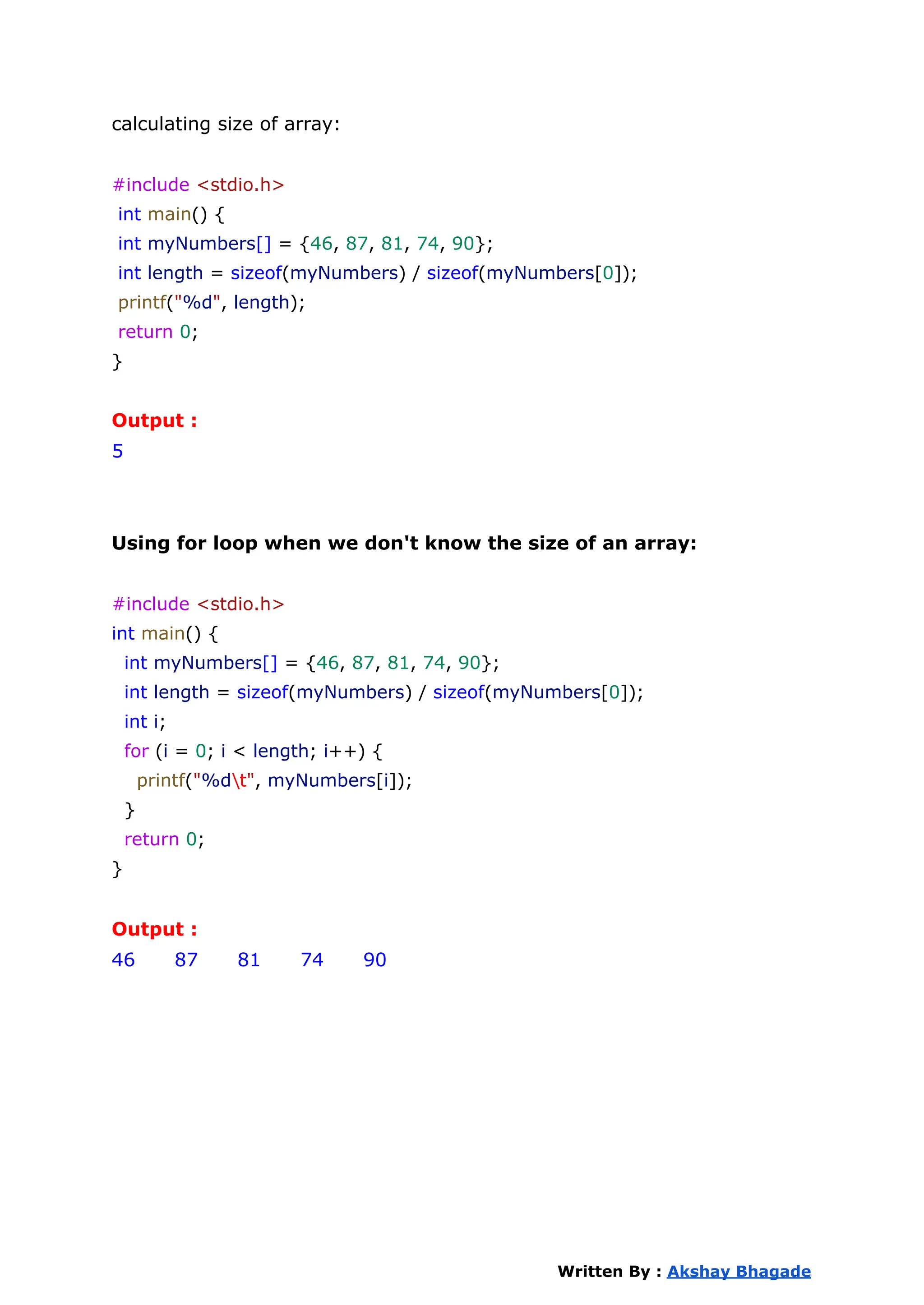 calculating size of array:
#include <stdio.h>
int main() {
int myNumbers[] = {46, 87, 81, 74, 90};
int length = sizeof(myNumbers) / sizeof(myNumbers[0]);
printf("%d", length);
return 0;
}
Output :
5
Using for loop when we don't know the size of an array:
#include <stdio.h>
int main() {
int myNumbers[] = {46, 87, 81, 74, 90};
int length = sizeof(myNumbers) / sizeof(myNumbers[0]);
int i;
for (i = 0; i < length; i++) {
printf("%dt", myNumbers[i]);
}
return 0;
}
Output :
46 87 81 74 90
Written By : Akshay Bhagade
 