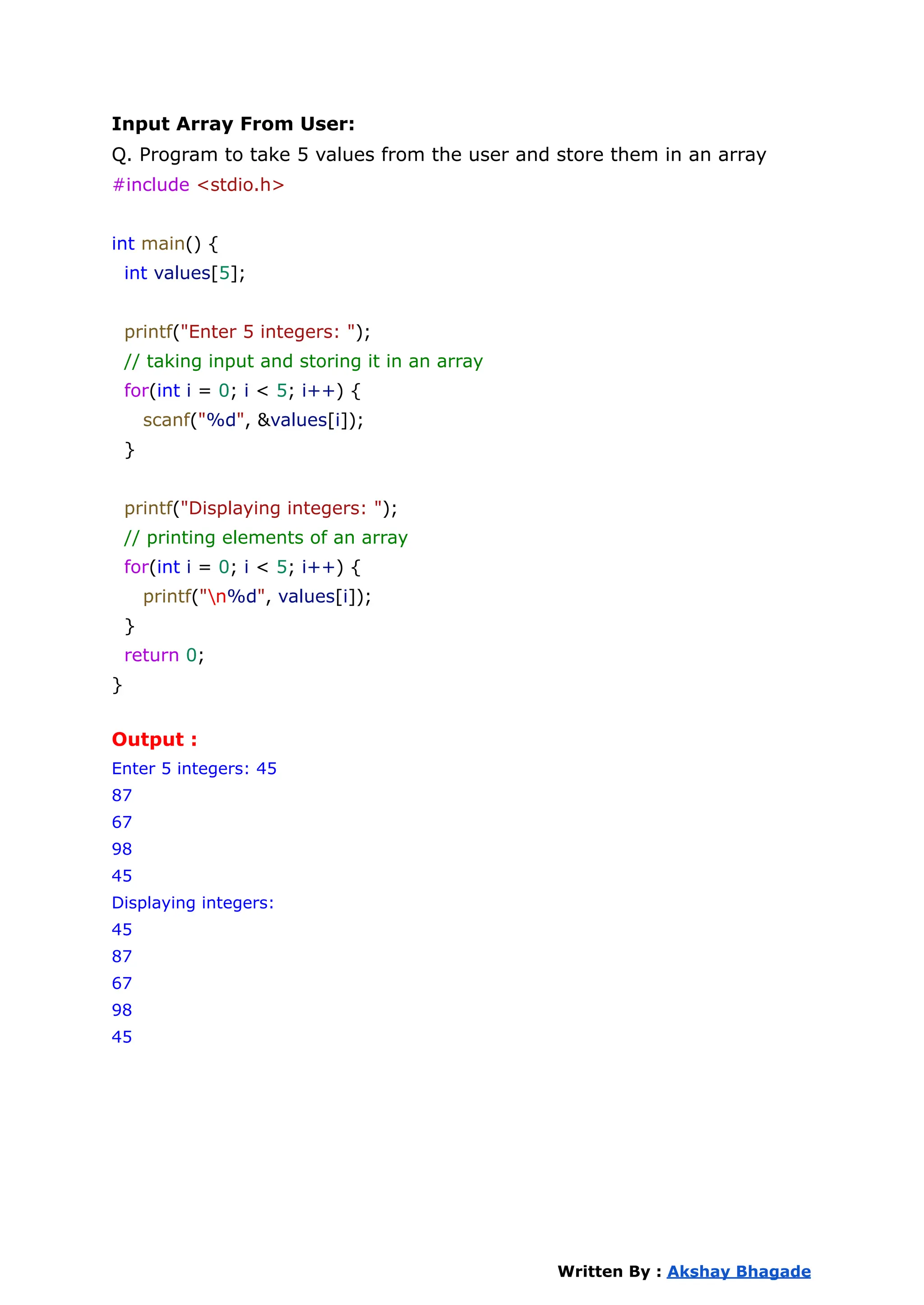 Input Array From User:
Q. Program to take 5 values from the user and store them in an array
#include <stdio.h>
int main() {
int values[5];
printf("Enter 5 integers: ");
// taking input and storing it in an array
for(int i = 0; i < 5; i++) {
scanf("%d", &values[i]);
}
printf("Displaying integers: ");
// printing elements of an array
for(int i = 0; i < 5; i++) {
printf("n%d", values[i]);
}
return 0;
}
Output :
Enter 5 integers: 45
87
67
98
45
Displaying integers:
45
87
67
98
45
Written By : Akshay Bhagade
 