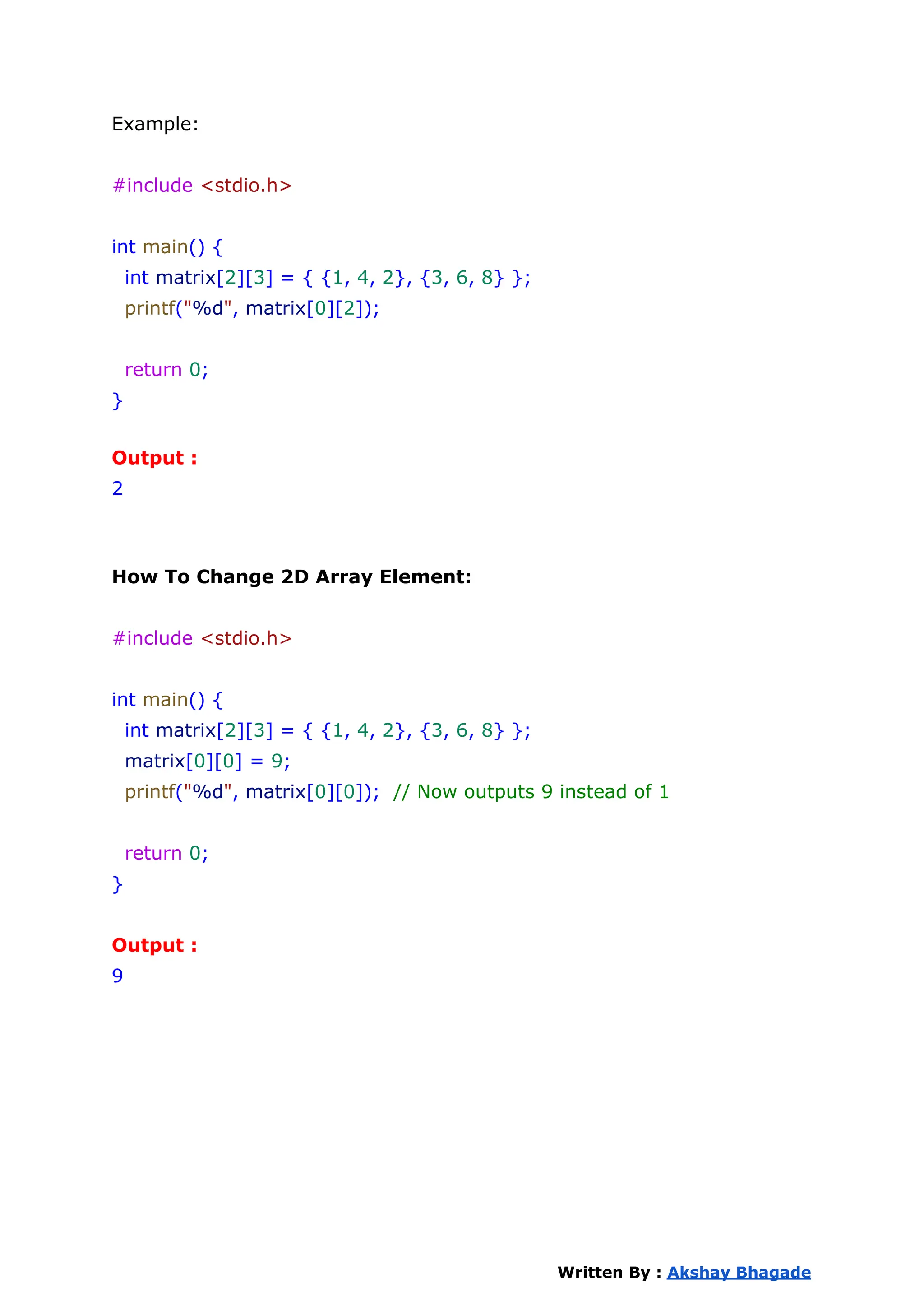 Example:
#include <stdio.h>
int main() {
int matrix[2][3] = { {1, 4, 2}, {3, 6, 8} };
printf("%d", matrix[0][2]);
return 0;
}
Output :
2
How To Change 2D Array Element:
#include <stdio.h>
int main() {
int matrix[2][3] = { {1, 4, 2}, {3, 6, 8} };
matrix[0][0] = 9;
printf("%d", matrix[0][0]); // Now outputs 9 instead of 1
return 0;
}
Output :
9
Written By : Akshay Bhagade
 
