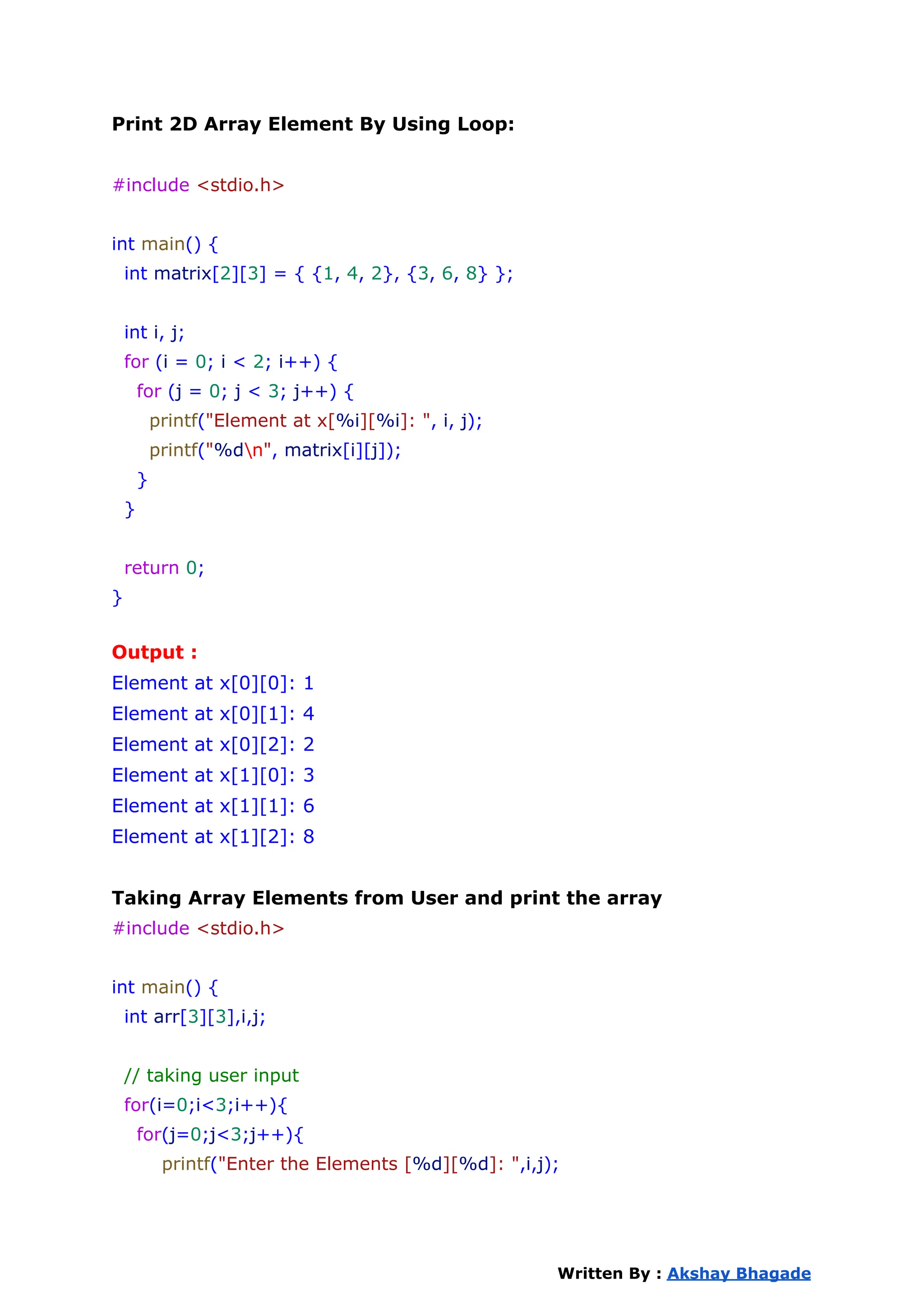 Print 2D Array Element By Using Loop:
#include <stdio.h>
int main() {
int matrix[2][3] = { {1, 4, 2}, {3, 6, 8} };
int i, j;
for (i = 0; i < 2; i++) {
for (j = 0; j < 3; j++) {
printf("Element at x[%i][%i]: ", i, j);
printf("%dn", matrix[i][j]);
}
}
return 0;
}
Output :
Element at x[0][0]: 1
Element at x[0][1]: 4
Element at x[0][2]: 2
Element at x[1][0]: 3
Element at x[1][1]: 6
Element at x[1][2]: 8
Taking Array Elements from User and print the array
#include <stdio.h>
int main() {
int arr[3][3],i,j;
// taking user input
for(i=0;i<3;i++){
for(j=0;j<3;j++){
printf("Enter the Elements [%d][%d]: ",i,j);
Written By : Akshay Bhagade
 