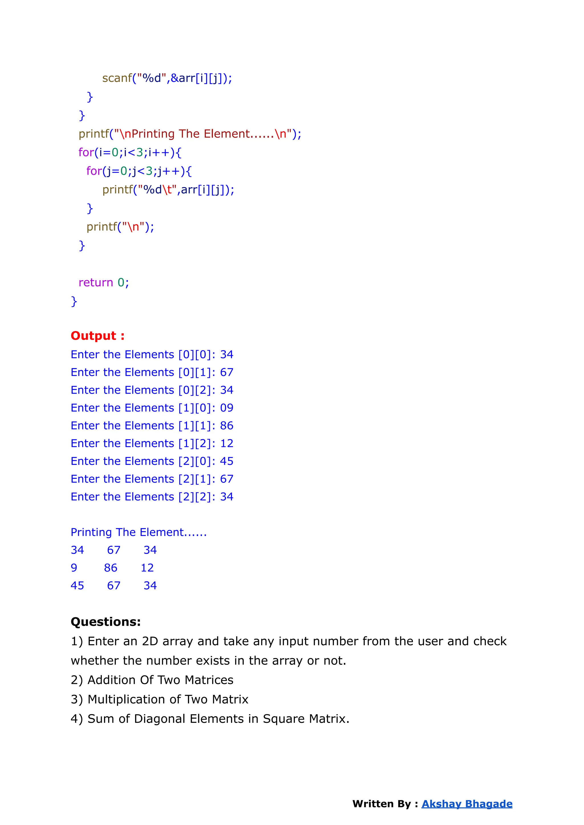 scanf("%d",&arr[i][j]);
}
}
printf("nPrinting The Element......n");
for(i=0;i<3;i++){
for(j=0;j<3;j++){
printf("%dt",arr[i][j]);
}
printf("n");
}
return 0;
}
Output :
Enter the Elements [0][0]: 34
Enter the Elements [0][1]: 67
Enter the Elements [0][2]: 34
Enter the Elements [1][0]: 09
Enter the Elements [1][1]: 86
Enter the Elements [1][2]: 12
Enter the Elements [2][0]: 45
Enter the Elements [2][1]: 67
Enter the Elements [2][2]: 34
Printing The Element......
34 67 34
9 86 12
45 67 34
Questions:
1) Enter an 2D array and take any input number from the user and check
whether the number exists in the array or not.
2) Addition Of Two Matrices
3) Multiplication of Two Matrix
4) Sum of Diagonal Elements in Square Matrix.
Written By : Akshay Bhagade
 