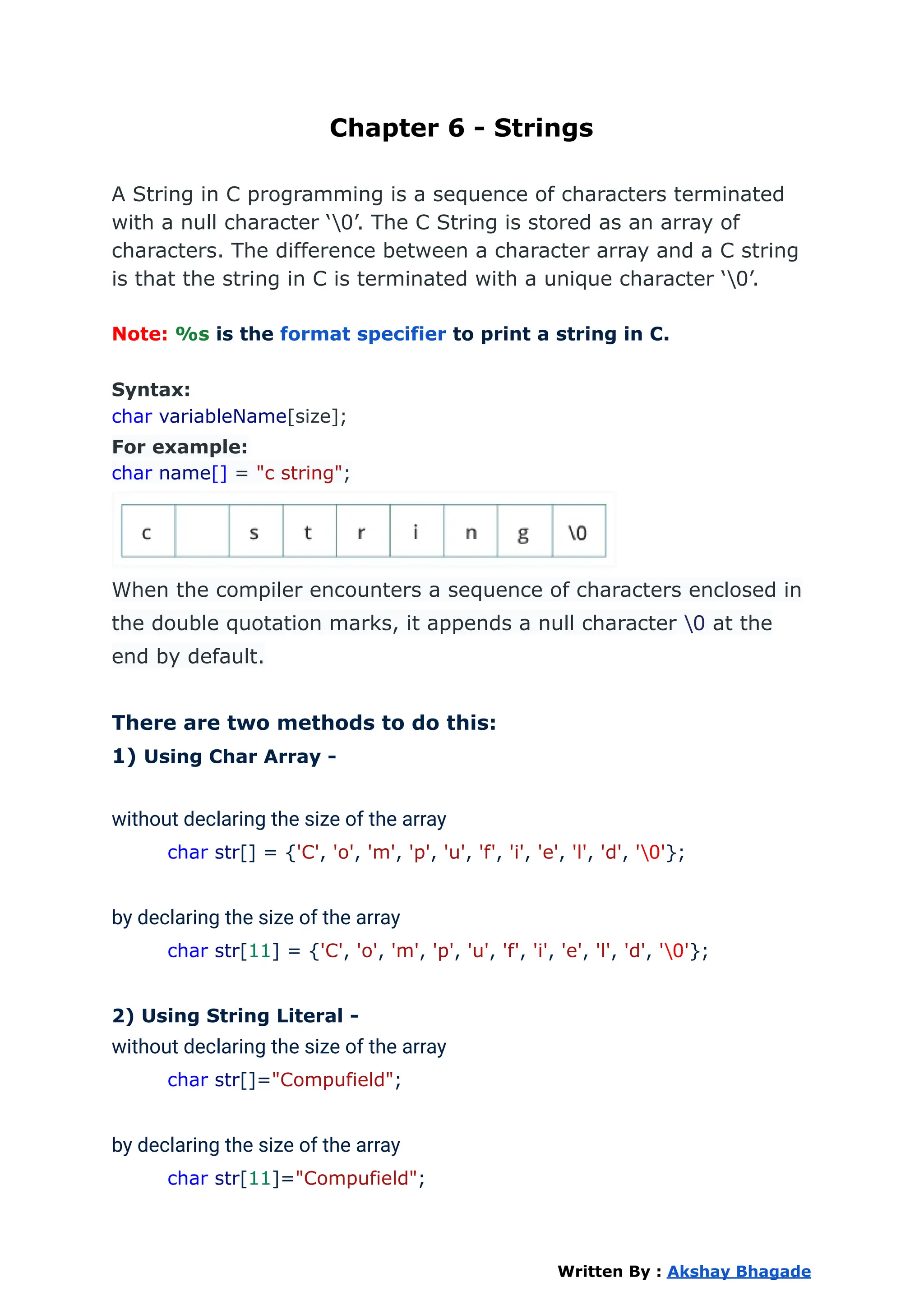 Chapter 6 - Strings
A String in C programming is a sequence of characters terminated
with a null character ‘0’. The C String is stored as an array of
characters. The difference between a character array and a C string
is that the string in C is terminated with a unique character ‘0’.
Note: %s is the format specifier to print a string in C.
Syntax:
char variableName[size];
For example:
char name[] = "c string";
When the compiler encounters a sequence of characters enclosed in
the double quotation marks, it appends a null character 0 at the
end by default.
There are two methods to do this:
1) Using Char Array -
without declaring the size of the array
char str[] = {'C', 'o', 'm', 'p', 'u', 'f', 'i', 'e', 'l', 'd', '0'};
by declaring the size of the array
char str[11] = {'C', 'o', 'm', 'p', 'u', 'f', 'i', 'e', 'l', 'd', '0'};
2) Using String Literal -
without declaring the size of the array
char str[]="Compufield";
by declaring the size of the array
char str[11]="Compufield";
Written By : Akshay Bhagade
 