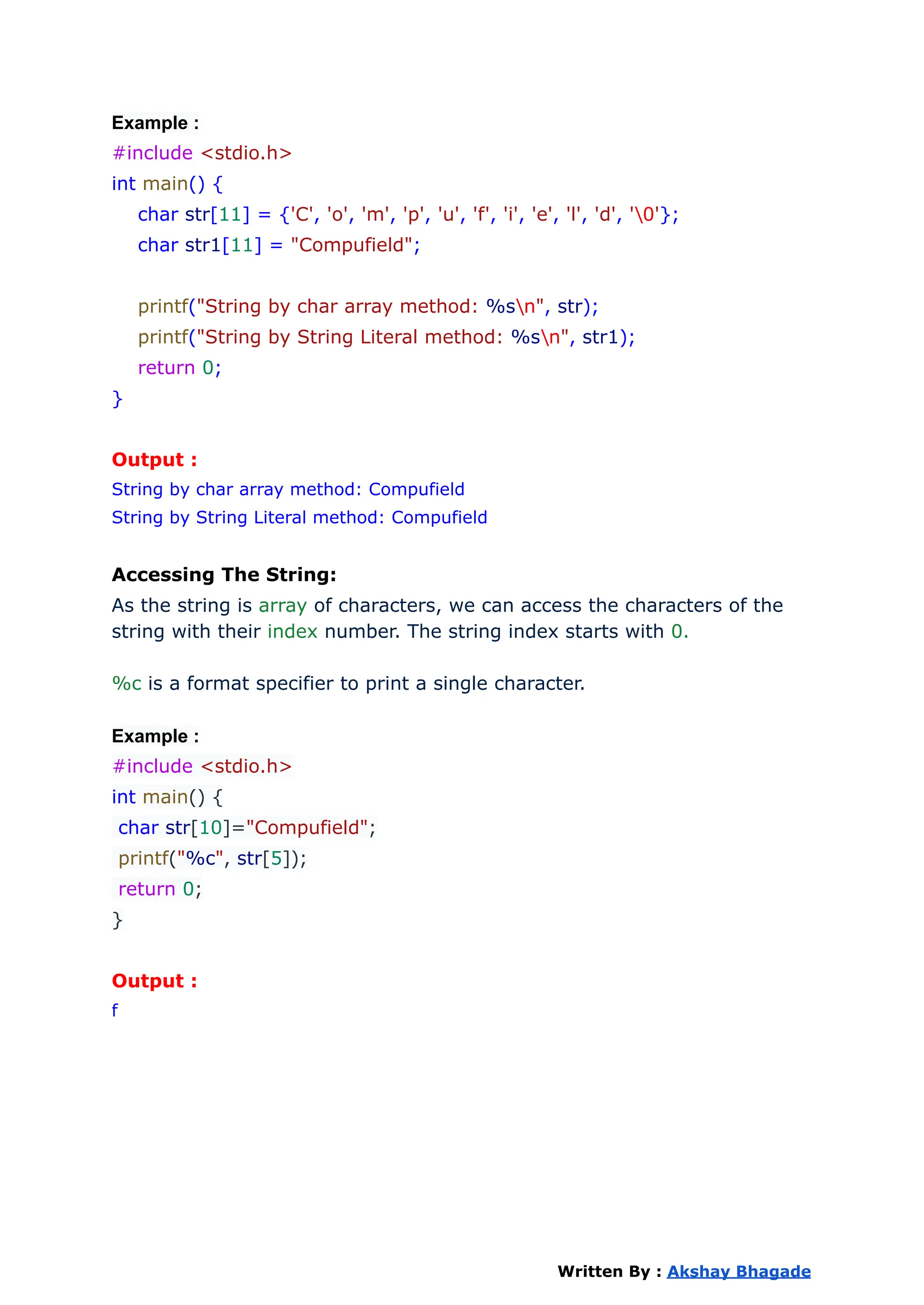Example :
#include <stdio.h>
int main() {
char str[11] = {'C', 'o', 'm', 'p', 'u', 'f', 'i', 'e', 'l', 'd', '0'};
char str1[11] = "Compufield";
printf("String by char array method: %sn", str);
printf("String by String Literal method: %sn", str1);
return 0;
}
Output :
String by char array method: Compufield
String by String Literal method: Compufield
Accessing The String:
As the string is array of characters, we can access the characters of the
string with their index number. The string index starts with 0.
%c is a format specifier to print a single character.
Example :
#include <stdio.h>
int main() {
char str[10]="Compufield";
printf("%c", str[5]);
return 0;
}
Output :
f
Written By : Akshay Bhagade
 