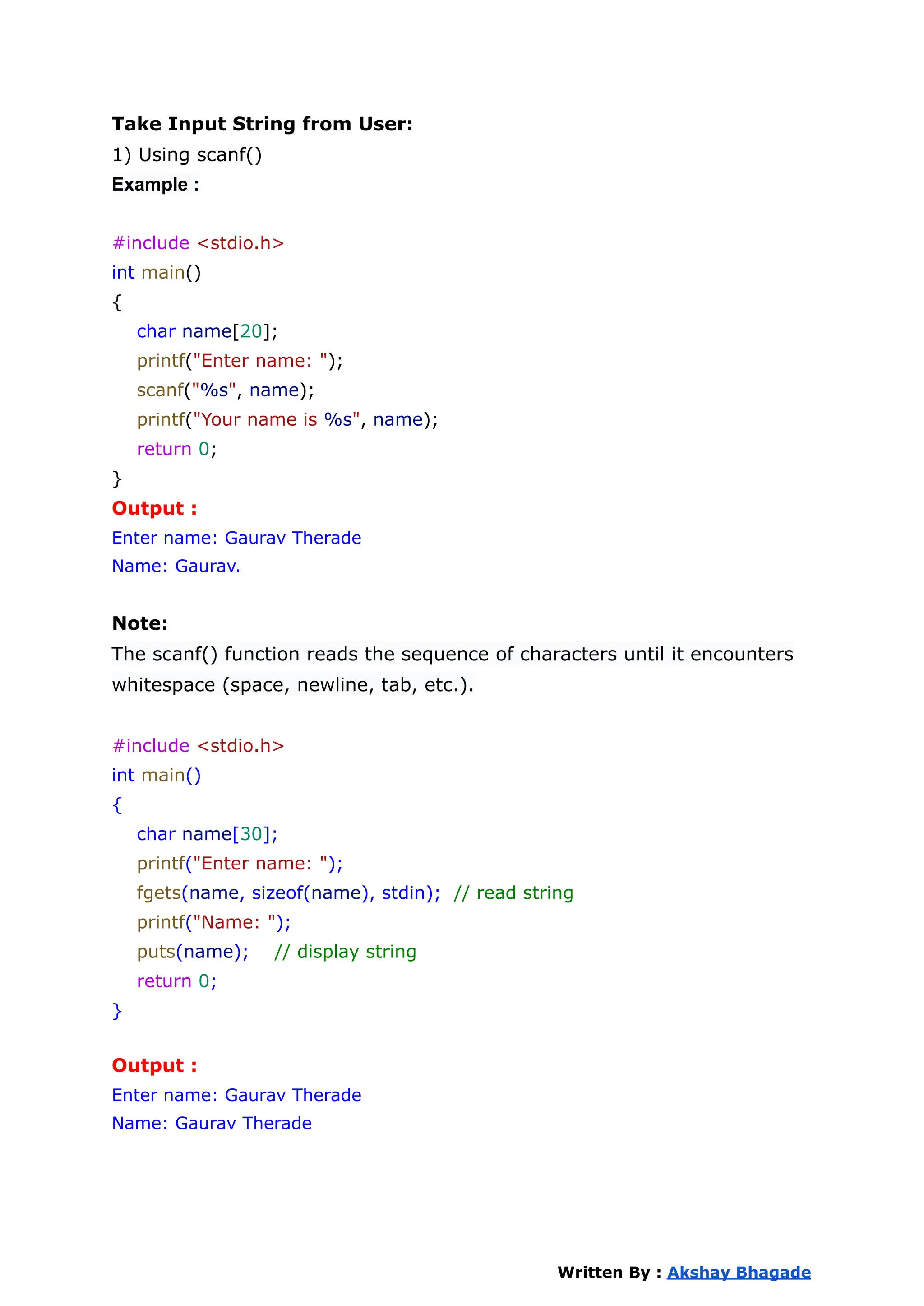 Take Input String from User:
1) Using scanf()
Example :
#include <stdio.h>
int main()
{
char name[20];
printf("Enter name: ");
scanf("%s", name);
printf("Your name is %s", name);
return 0;
}
Output :
Enter name: Gaurav Therade
Name: Gaurav.
Note:
The scanf() function reads the sequence of characters until it encounters
whitespace (space, newline, tab, etc.).
#include <stdio.h>
int main()
{
char name[30];
printf("Enter name: ");
fgets(name, sizeof(name), stdin); // read string
printf("Name: ");
puts(name); // display string
return 0;
}
Output :
Enter name: Gaurav Therade
Name: Gaurav Therade
Written By : Akshay Bhagade
 