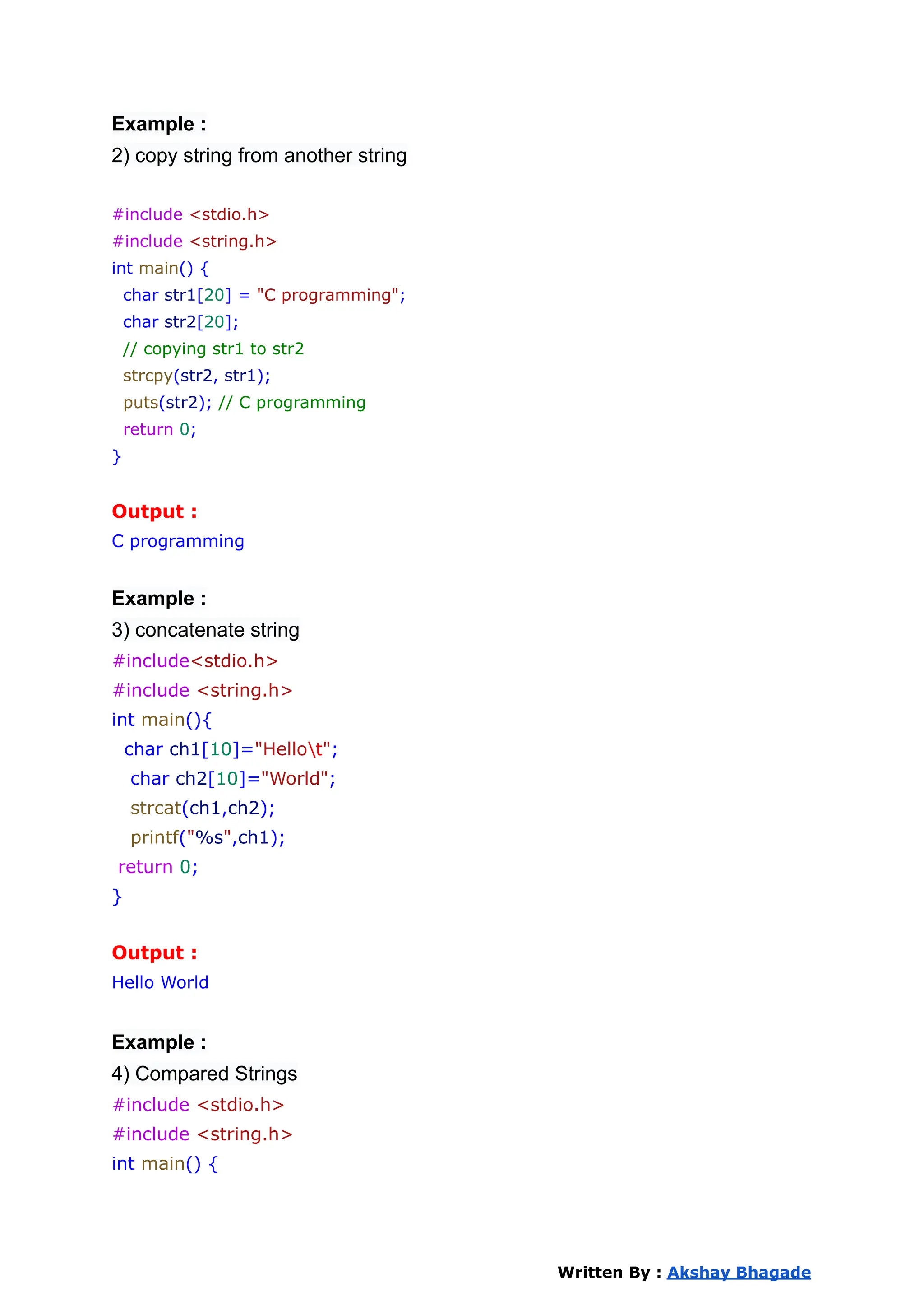 Example :
2) copy string from another string
#include <stdio.h>
#include <string.h>
int main() {
char str1[20] = "C programming";
char str2[20];
// copying str1 to str2
strcpy(str2, str1);
puts(str2); // C programming
return 0;
}
Output :
C programming
Example :
3) concatenate string
#include<stdio.h>
#include <string.h>
int main(){
char ch1[10]="Hellot";
char ch2[10]="World";
strcat(ch1,ch2);
printf("%s",ch1);
return 0;
}
Output :
Hello World
Example :
4) Compared Strings
#include <stdio.h>
#include <string.h>
int main() {
Written By : Akshay Bhagade
 