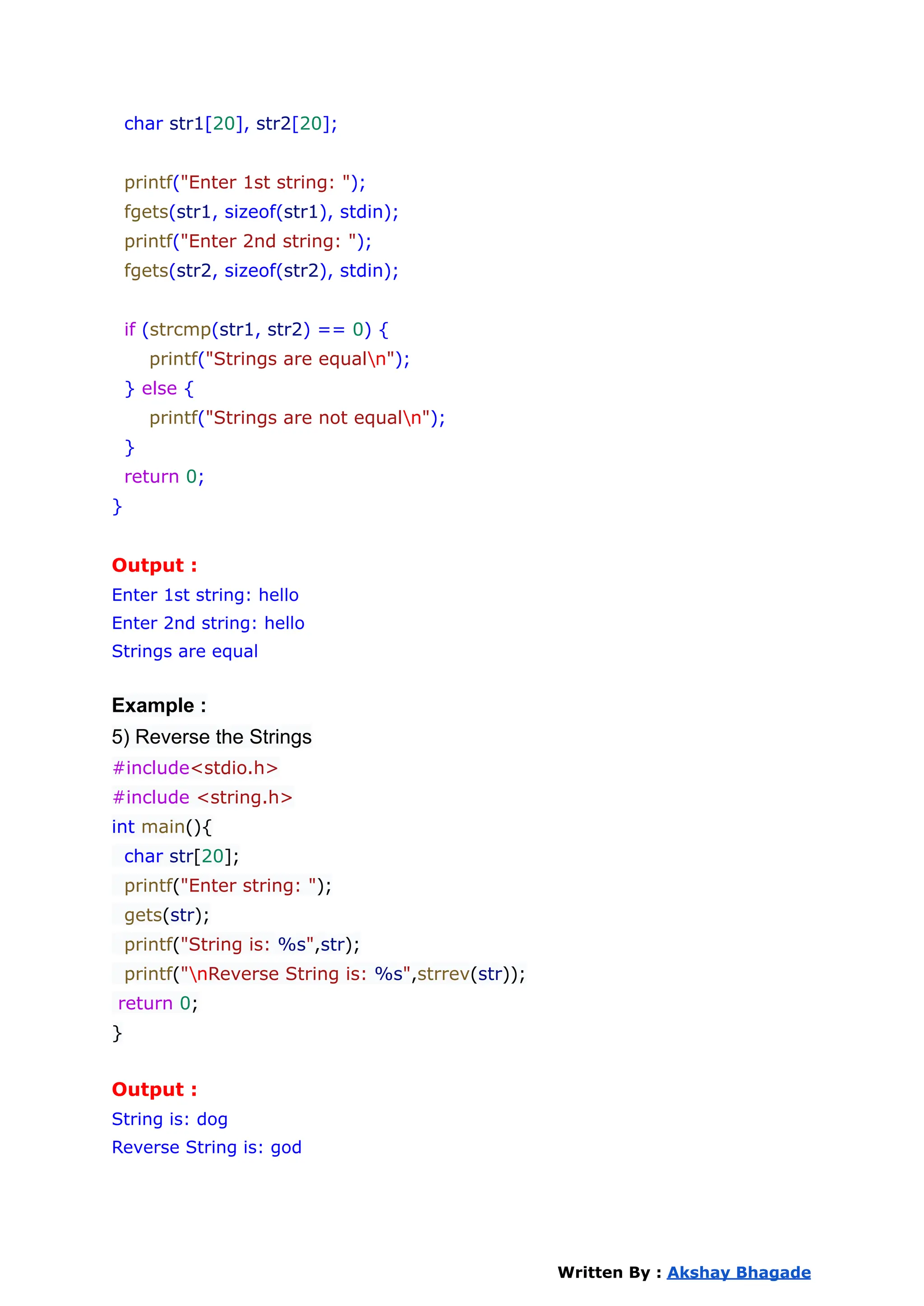 char str1[20], str2[20];
printf("Enter 1st string: ");
fgets(str1, sizeof(str1), stdin);
printf("Enter 2nd string: ");
fgets(str2, sizeof(str2), stdin);
if (strcmp(str1, str2) == 0) {
printf("Strings are equaln");
} else {
printf("Strings are not equaln");
}
return 0;
}
Output :
Enter 1st string: hello
Enter 2nd string: hello
Strings are equal
Example :
5) Reverse the Strings
#include<stdio.h>
#include <string.h>
int main(){
char str[20];
printf("Enter string: ");
gets(str);
printf("String is: %s",str);
printf("nReverse String is: %s",strrev(str));
return 0;
}
Output :
String is: dog
Reverse String is: god
Written By : Akshay Bhagade
 