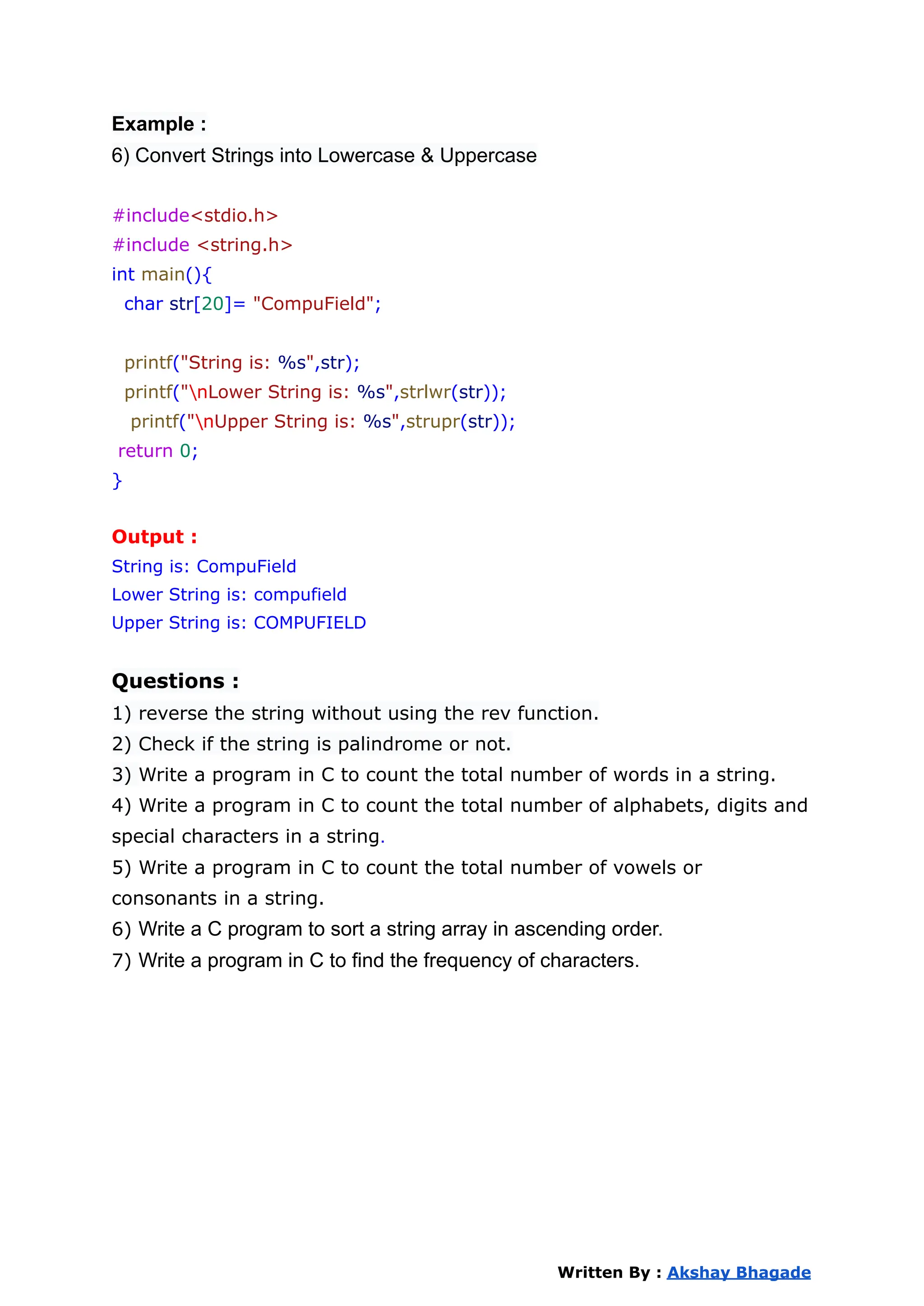 Example :
6) Convert Strings into Lowercase & Uppercase
#include<stdio.h>
#include <string.h>
int main(){
char str[20]= "CompuField";
printf("String is: %s",str);
printf("nLower String is: %s",strlwr(str));
printf("nUpper String is: %s",strupr(str));
return 0;
}
Output :
String is: CompuField
Lower String is: compufield
Upper String is: COMPUFIELD
Questions :
1) reverse the string without using the rev function.
2) Check if the string is palindrome or not.
3) Write a program in C to count the total number of words in a string.
4) Write a program in C to count the total number of alphabets, digits and
special characters in a string.
5) Write a program in C to count the total number of vowels or
consonants in a string.
6) Write a C program to sort a string array in ascending order.
7) Write a program in C to find the frequency of characters.
Written By : Akshay Bhagade
 