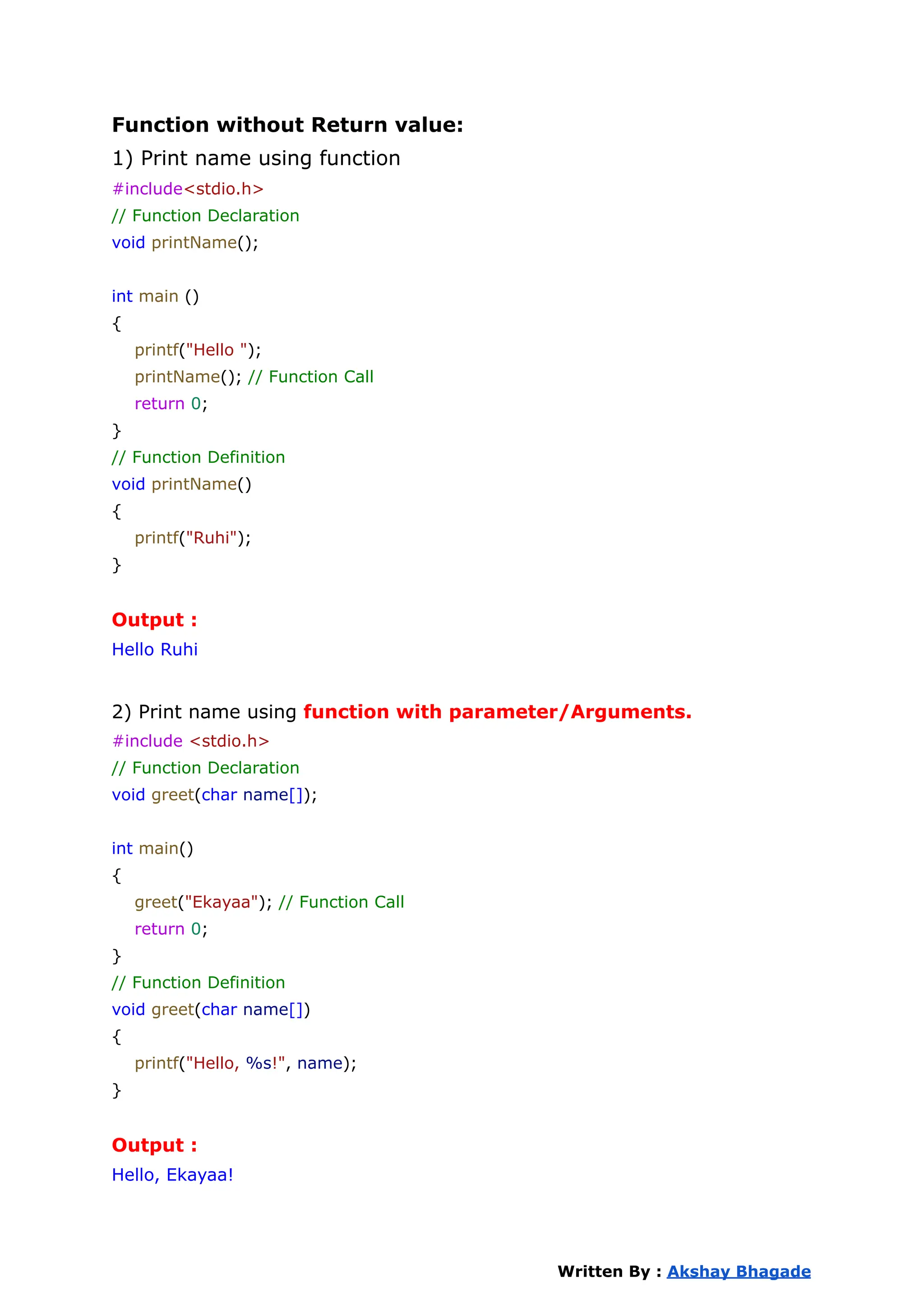 Function without Return value:
1) Print name using function
#include<stdio.h>
// Function Declaration
void printName();
int main ()
{
printf("Hello ");
printName(); // Function Call
return 0;
}
// Function Definition
void printName()
{
printf("Ruhi");
}
Output :
Hello Ruhi
2) Print name using function with parameter/Arguments.
#include <stdio.h>
// Function Declaration
void greet(char name[]);
int main()
{
greet("Ekayaa"); // Function Call
return 0;
}
// Function Definition
void greet(char name[])
{
printf("Hello, %s!", name);
}
Output :
Hello, Ekayaa!
Written By : Akshay Bhagade
 