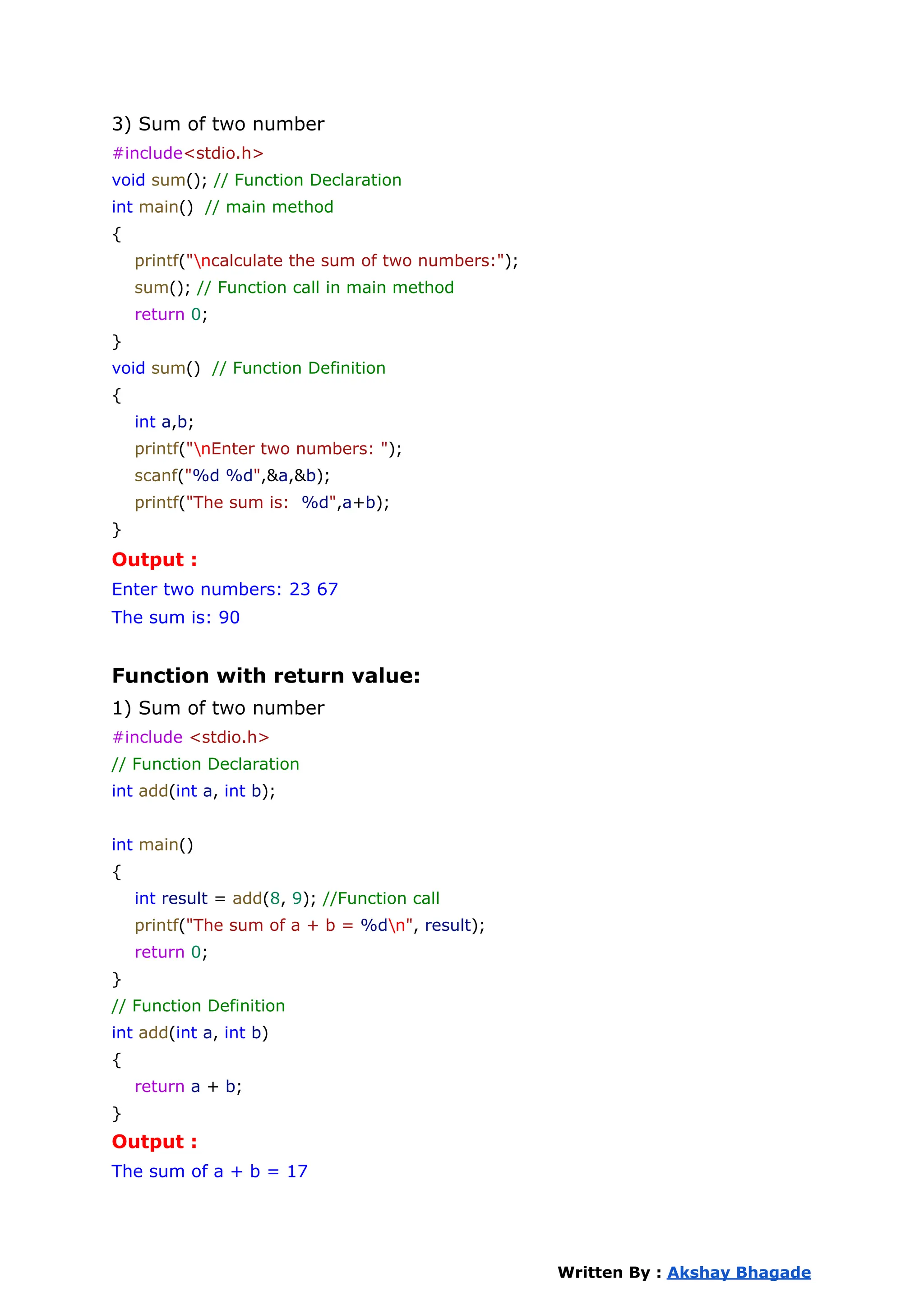 3) Sum of two number
#include<stdio.h>
void sum(); // Function Declaration
int main() // main method
{
printf("ncalculate the sum of two numbers:");
sum(); // Function call in main method
return 0;
}
void sum() // Function Definition
{
int a,b;
printf("nEnter two numbers: ");
scanf("%d %d",&a,&b);
printf("The sum is: %d",a+b);
}
Output :
Enter two numbers: 23 67
The sum is: 90
Function with return value:
1) Sum of two number
#include <stdio.h>
// Function Declaration
int add(int a, int b);
int main()
{
int result = add(8, 9); //Function call
printf("The sum of a + b = %dn", result);
return 0;
}
// Function Definition
int add(int a, int b)
{
return a + b;
}
Output :
The sum of a + b = 17
Written By : Akshay Bhagade
 