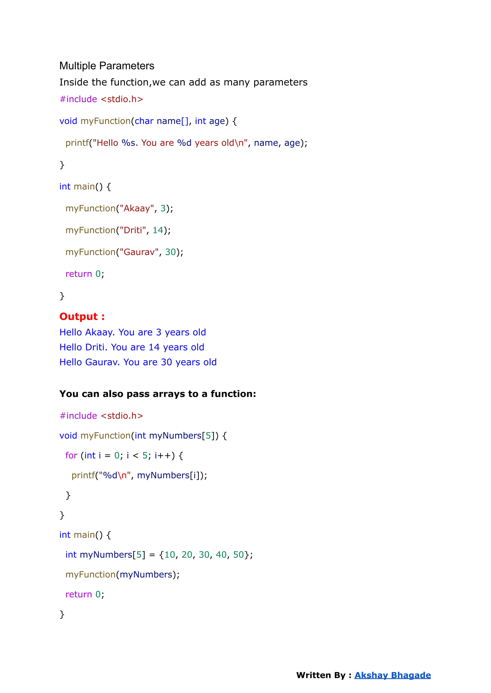 Multiple Parameters
Inside the function,we can add as many parameters
#include <stdio.h>
void myFunction(char name[], int age) {
printf("Hello %s. You are %d years oldn", name, age);
}
int main() {
myFunction("Akaay", 3);
myFunction("Driti", 14);
myFunction("Gaurav", 30);
return 0;
}
Output :
Hello Akaay. You are 3 years old
Hello Driti. You are 14 years old
Hello Gaurav. You are 30 years old
You can also pass arrays to a function:
#include <stdio.h>
void myFunction(int myNumbers[5]) {
for (int i = 0; i < 5; i++) {
printf("%dn", myNumbers[i]);
}
}
int main() {
int myNumbers[5] = {10, 20, 30, 40, 50};
myFunction(myNumbers);
return 0;
}
Written By : Akshay Bhagade
 
