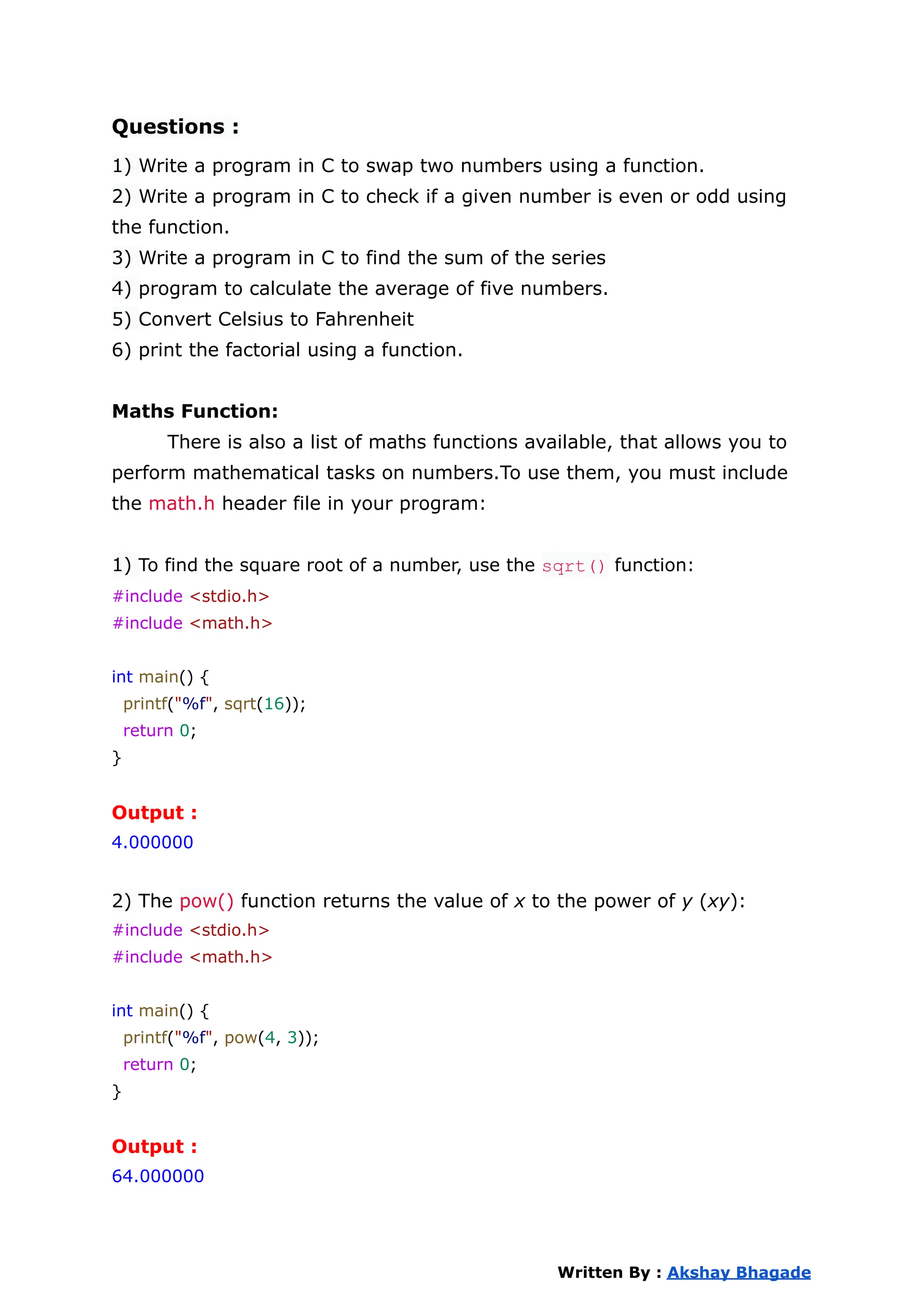 Questions :
1) Write a program in C to swap two numbers using a function.
2) Write a program in C to check if a given number is even or odd using
the function.
3) Write a program in C to find the sum of the series
4) program to calculate the average of five numbers.
5) Convert Celsius to Fahrenheit
6) print the factorial using a function.
Maths Function:
There is also a list of maths functions available, that allows you to
perform mathematical tasks on numbers.To use them, you must include
the math.h header file in your program:
1) To find the square root of a number, use the sqrt() function:
#include <stdio.h>
#include <math.h>
int main() {
printf("%f", sqrt(16));
return 0;
}
Output :
4.000000
2) The pow() function returns the value of x to the power of y (xy):
#include <stdio.h>
#include <math.h>
int main() {
printf("%f", pow(4, 3));
return 0;
}
Output :
64.000000
Written By : Akshay Bhagade
 