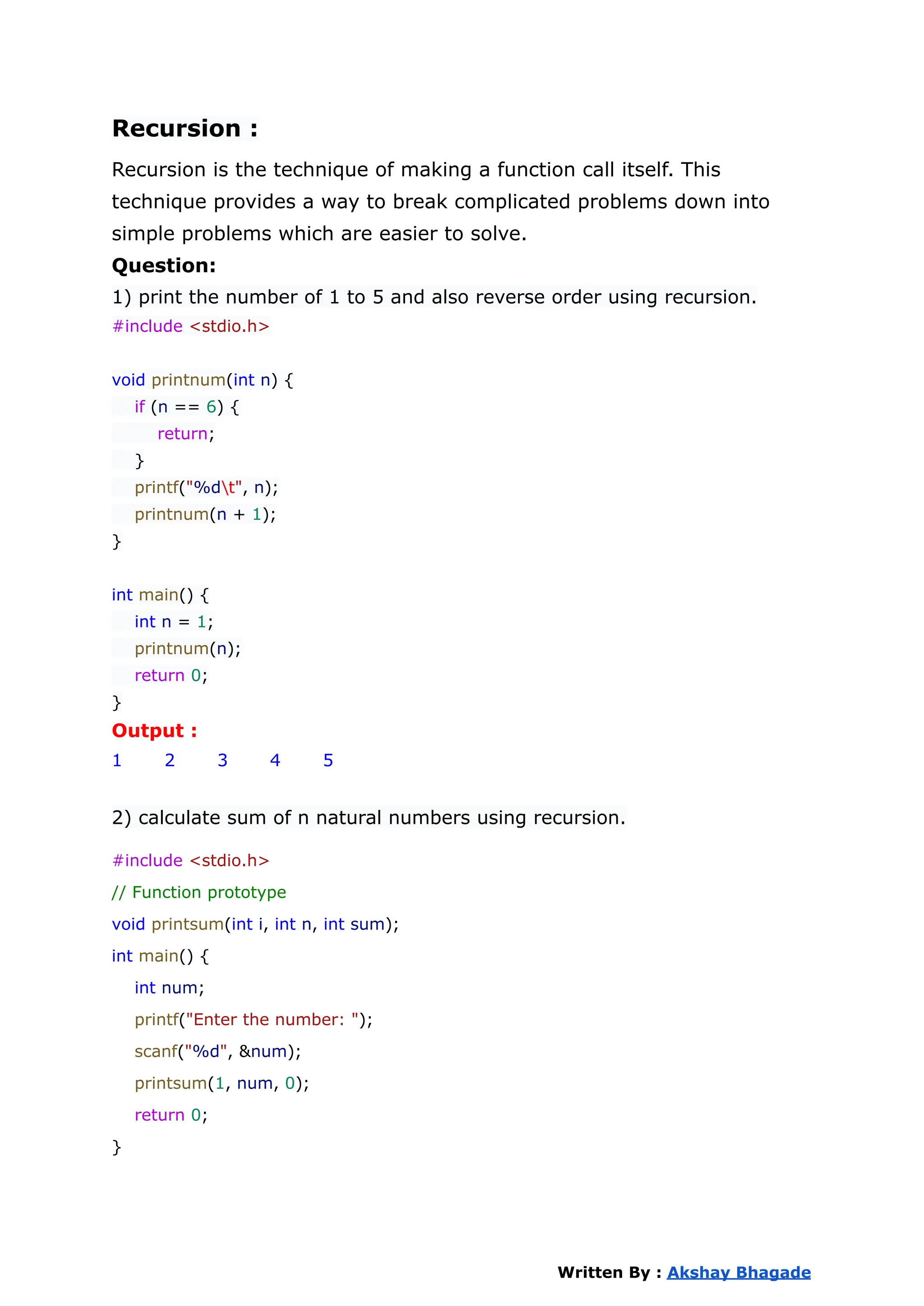 Recursion :
Recursion is the technique of making a function call itself. This
technique provides a way to break complicated problems down into
simple problems which are easier to solve.
Question:
1) print the number of 1 to 5 and also reverse order using recursion.
#include <stdio.h>
void printnum(int n) {
if (n == 6) {
return;
}
printf("%dt", n);
printnum(n + 1);
}
int main() {
int n = 1;
printnum(n);
return 0;
}
Output :
1 2 3 4 5
2) calculate sum of n natural numbers using recursion.
#include <stdio.h>
// Function prototype
void printsum(int i, int n, int sum);
int main() {
int num;
printf("Enter the number: ");
scanf("%d", &num);
printsum(1, num, 0);
return 0;
}
Written By : Akshay Bhagade
 