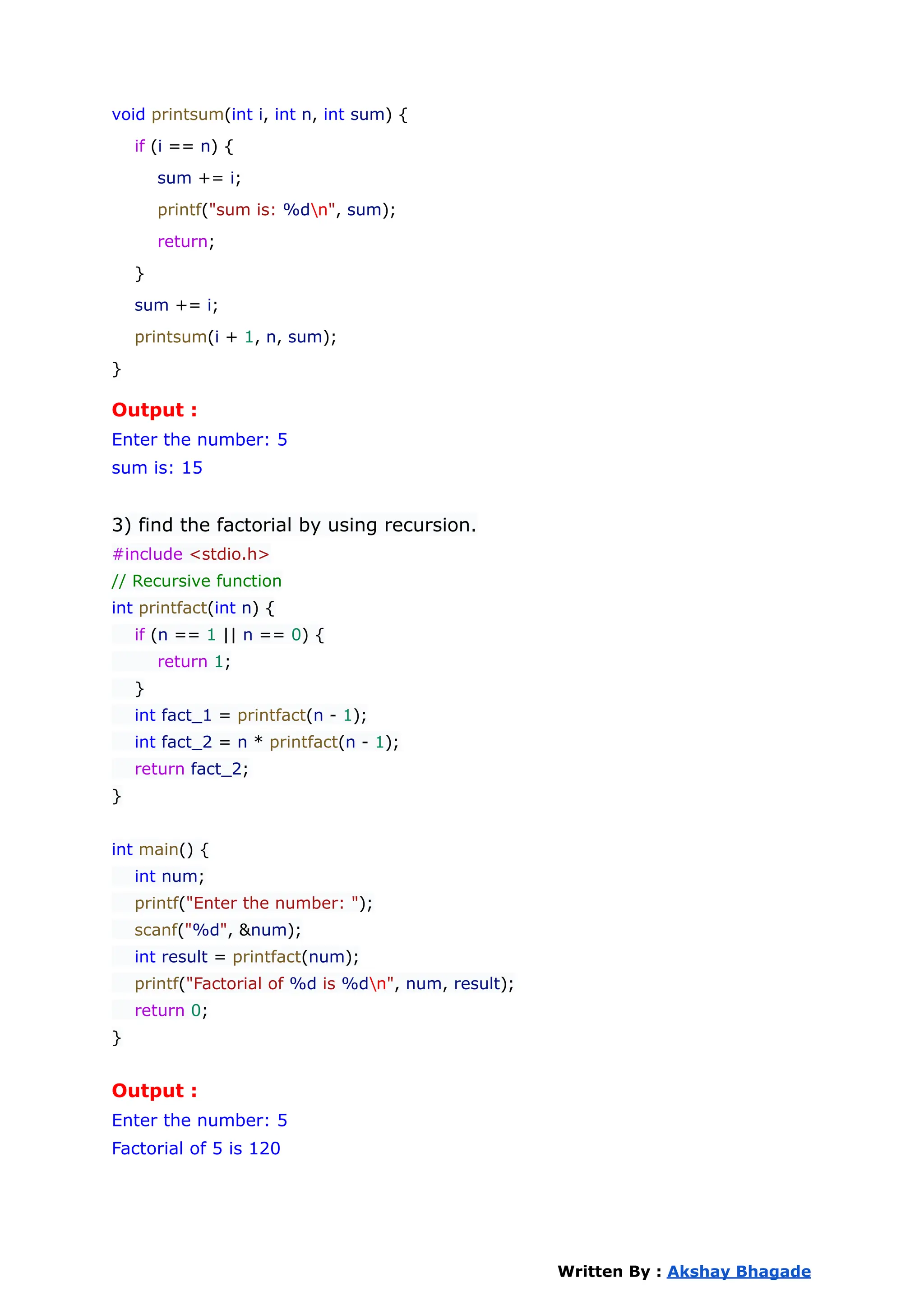 void printsum(int i, int n, int sum) {
if (i == n) {
sum += i;
printf("sum is: %dn", sum);
return;
}
sum += i;
printsum(i + 1, n, sum);
}
Output :
Enter the number: 5
sum is: 15
3) find the factorial by using recursion.
#include <stdio.h>
// Recursive function
int printfact(int n) {
if (n == 1 || n == 0) {
return 1;
}
int fact_1 = printfact(n - 1);
int fact_2 = n * printfact(n - 1);
return fact_2;
}
int main() {
int num;
printf("Enter the number: ");
scanf("%d", &num);
int result = printfact(num);
printf("Factorial of %d is %dn", num, result);
return 0;
}
Output :
Enter the number: 5
Factorial of 5 is 120
Written By : Akshay Bhagade
 