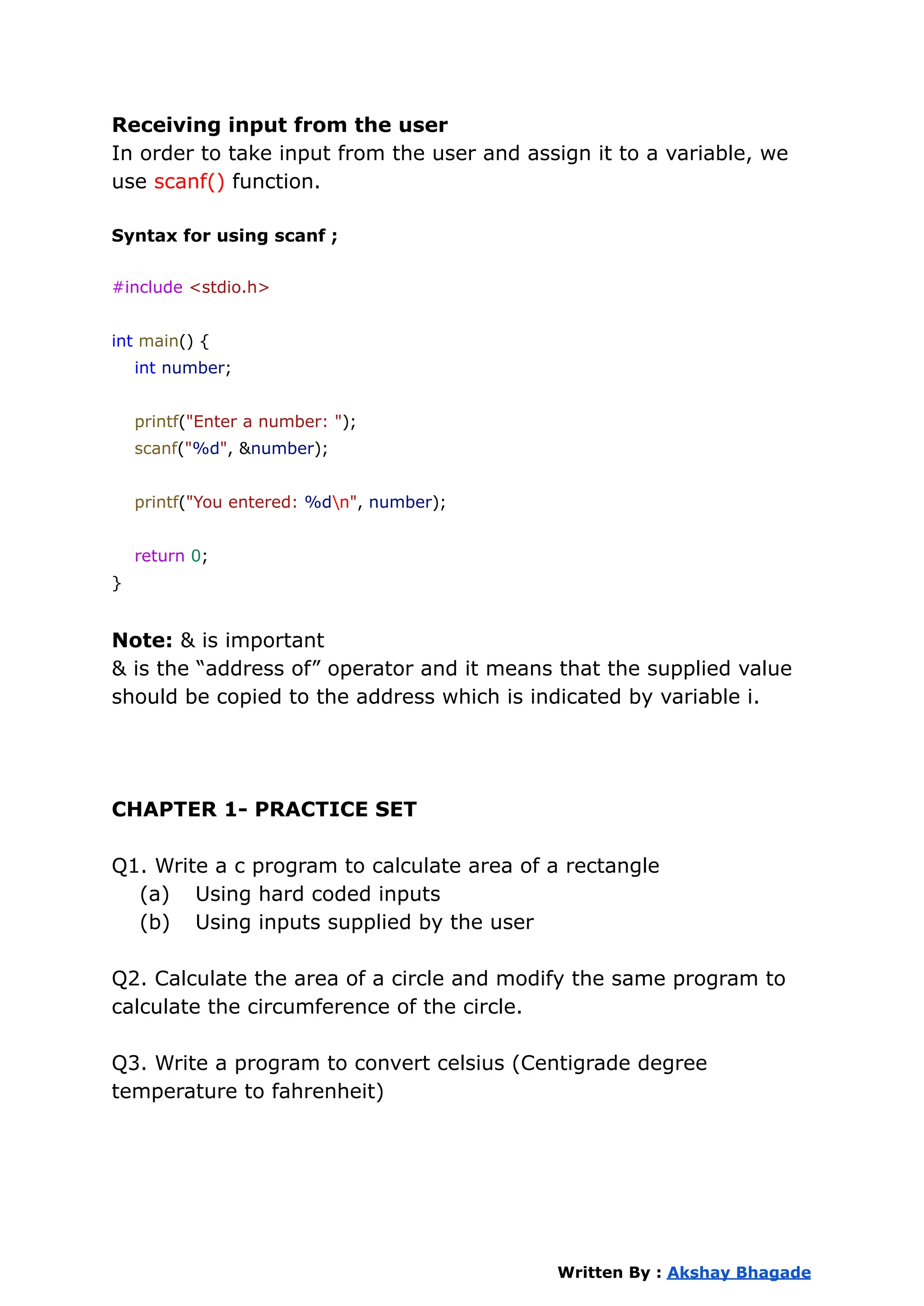 Receiving input from the user
In order to take input from the user and assign it to a variable, we
use scanf() function.
Syntax for using scanf ;
#include <stdio.h>
int main() {
int number;
printf("Enter a number: ");
scanf("%d", &number);
printf("You entered: %dn", number);
return 0;
}
Note: & is important
& is the “address of” operator and it means that the supplied value
should be copied to the address which is indicated by variable i.
CHAPTER 1- PRACTICE SET
Q1. Write a c program to calculate area of a rectangle
(a) Using hard coded inputs
(b) Using inputs supplied by the user
Q2. Calculate the area of a circle and modify the same program to
calculate the circumference of the circle.
Q3. Write a program to convert celsius (Centigrade degree
temperature to fahrenheit)
Written By : Akshay Bhagade
 