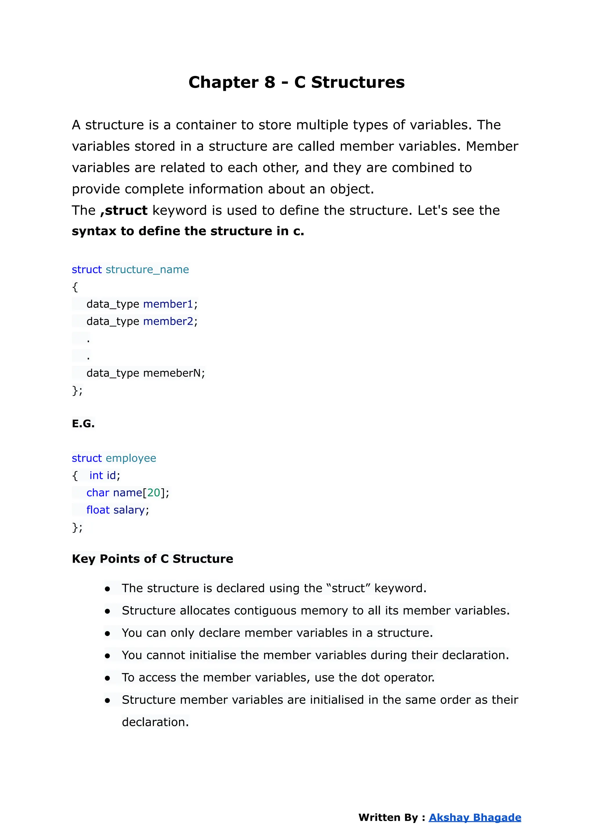 Chapter 8 - C Structures
A structure is a container to store multiple types of variables. The
variables stored in a structure are called member variables. Member
variables are related to each other, and they are combined to
provide complete information about an object.
The ,struct keyword is used to define the structure. Let's see the
syntax to define the structure in c.
struct structure_name
{
data_type member1;
data_type member2;
.
.
data_type memeberN;
};
E.G.
struct employee
{ int id;
char name[20];
float salary;
};
Key Points of C Structure
● The structure is declared using the “struct” keyword.
● Structure allocates contiguous memory to all its member variables.
● You can only declare member variables in a structure.
● You cannot initialise the member variables during their declaration.
● To access the member variables, use the dot operator.
● Structure member variables are initialised in the same order as their
declaration.
Written By : Akshay Bhagade
 