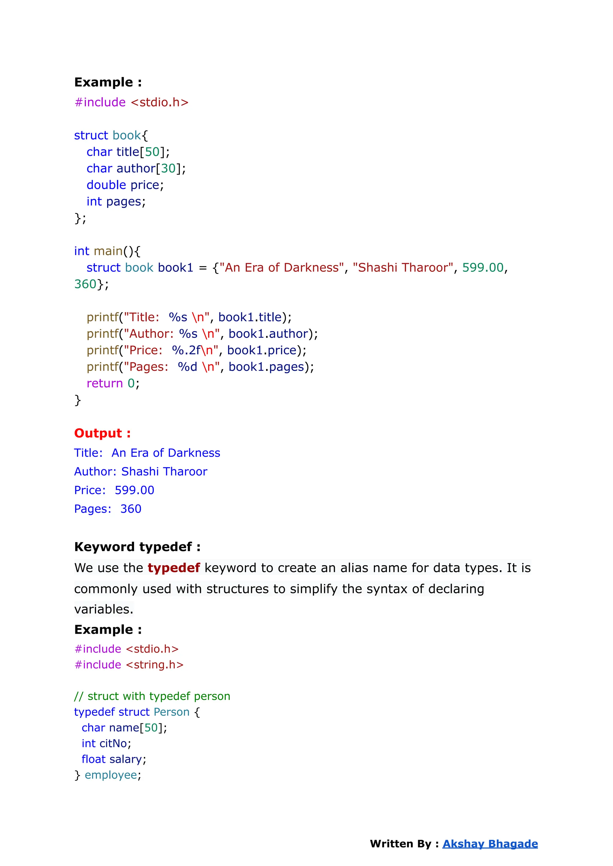 Example :
#include <stdio.h>
struct book{
char title[50];
char author[30];
double price;
int pages;
};
int main(){
struct book book1 = {"An Era of Darkness", "Shashi Tharoor", 599.00,
360};
printf("Title: %s n", book1.title);
printf("Author: %s n", book1.author);
printf("Price: %.2fn", book1.price);
printf("Pages: %d n", book1.pages);
return 0;
}
Output :
Title: An Era of Darkness
Author: Shashi Tharoor
Price: 599.00
Pages: 360
Keyword typedef :
We use the typedef keyword to create an alias name for data types. It is
commonly used with structures to simplify the syntax of declaring
variables.
Example :
#include <stdio.h>
#include <string.h>
// struct with typedef person
typedef struct Person {
char name[50];
int citNo;
float salary;
} employee;
Written By : Akshay Bhagade
 