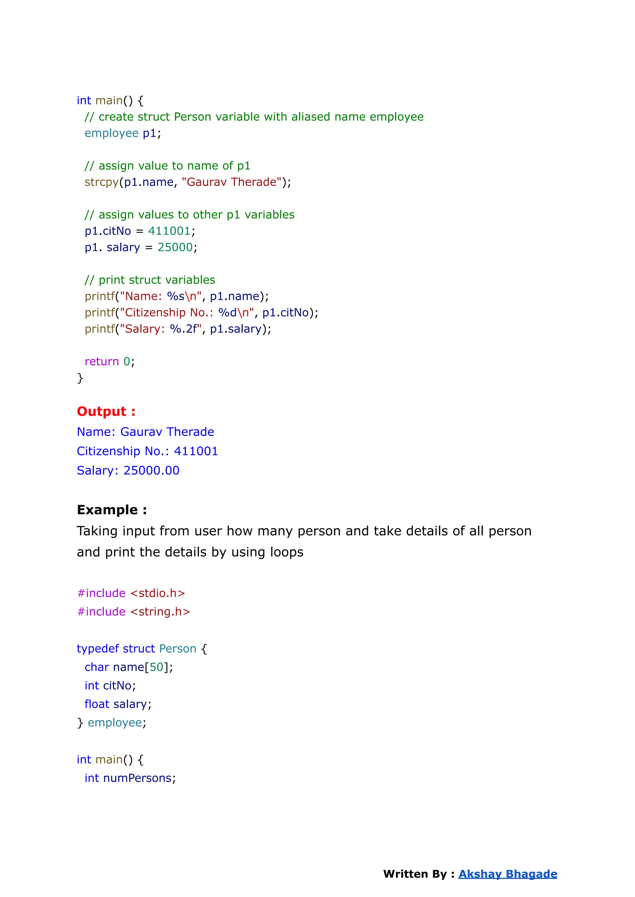 int main() {
// create struct Person variable with aliased name employee
employee p1;
// assign value to name of p1
strcpy(p1.name, "Gaurav Therade");
// assign values to other p1 variables
p1.citNo = 411001;
p1. salary = 25000;
// print struct variables
printf("Name: %sn", p1.name);
printf("Citizenship No.: %dn", p1.citNo);
printf("Salary: %.2f", p1.salary);
return 0;
}
Output :
Name: Gaurav Therade
Citizenship No.: 411001
Salary: 25000.00
Example :
Taking input from user how many person and take details of all person
and print the details by using loops
#include <stdio.h>
#include <string.h>
typedef struct Person {
char name[50];
int citNo;
float salary;
} employee;
int main() {
int numPersons;
Written By : Akshay Bhagade
 