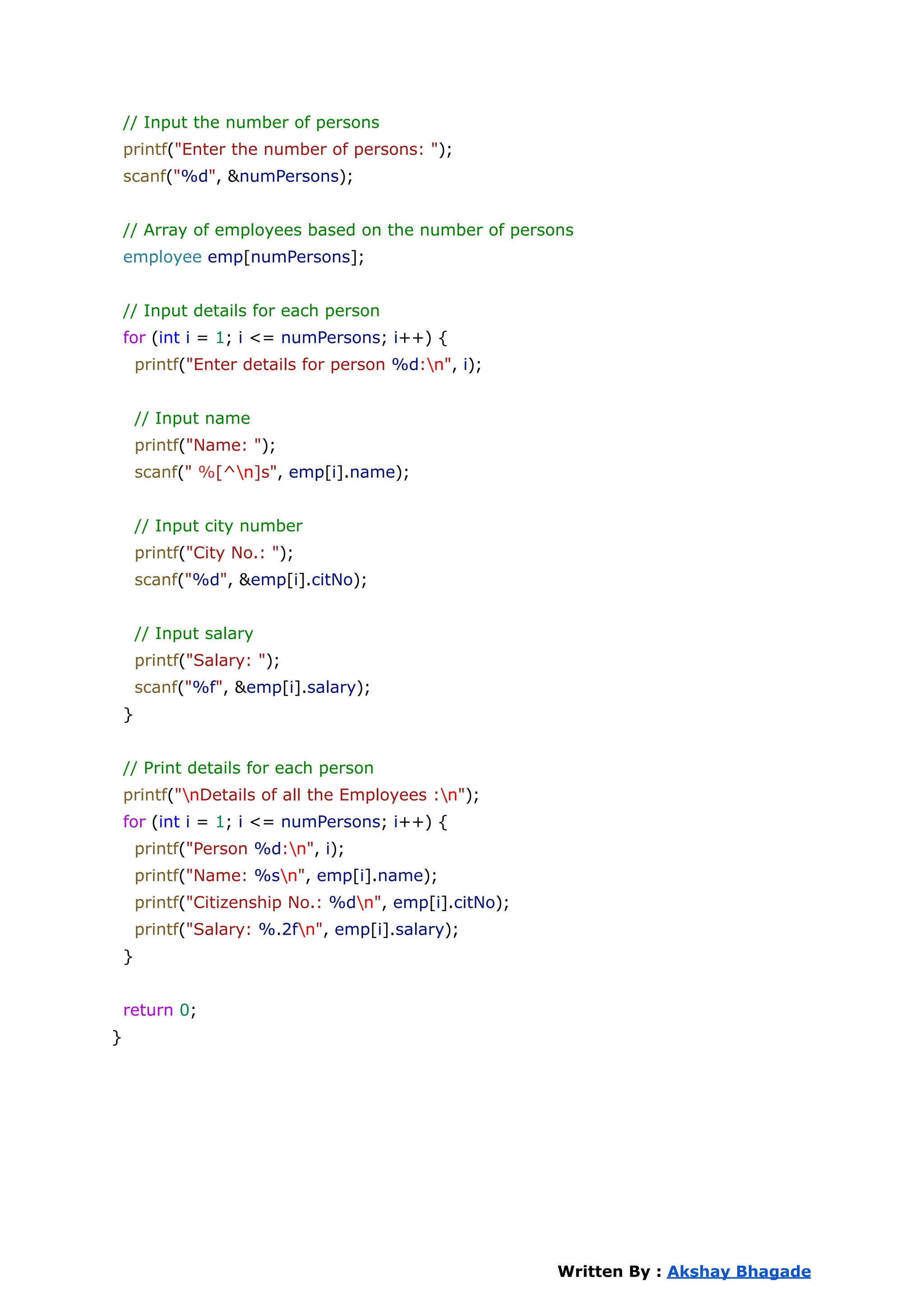 // Input the number of persons
printf("Enter the number of persons: ");
scanf("%d", &numPersons);
// Array of employees based on the number of persons
employee emp[numPersons];
// Input details for each person
for (int i = 1; i <= numPersons; i++) {
printf("Enter details for person %d:n", i);
// Input name
printf("Name: ");
scanf(" %[^n]s", emp[i].name);
// Input city number
printf("City No.: ");
scanf("%d", &emp[i].citNo);
// Input salary
printf("Salary: ");
scanf("%f", &emp[i].salary);
}
// Print details for each person
printf("nDetails of all the Employees :n");
for (int i = 1; i <= numPersons; i++) {
printf("Person %d:n", i);
printf("Name: %sn", emp[i].name);
printf("Citizenship No.: %dn", emp[i].citNo);
printf("Salary: %.2fn", emp[i].salary);
}
return 0;
}
Written By : Akshay Bhagade
 