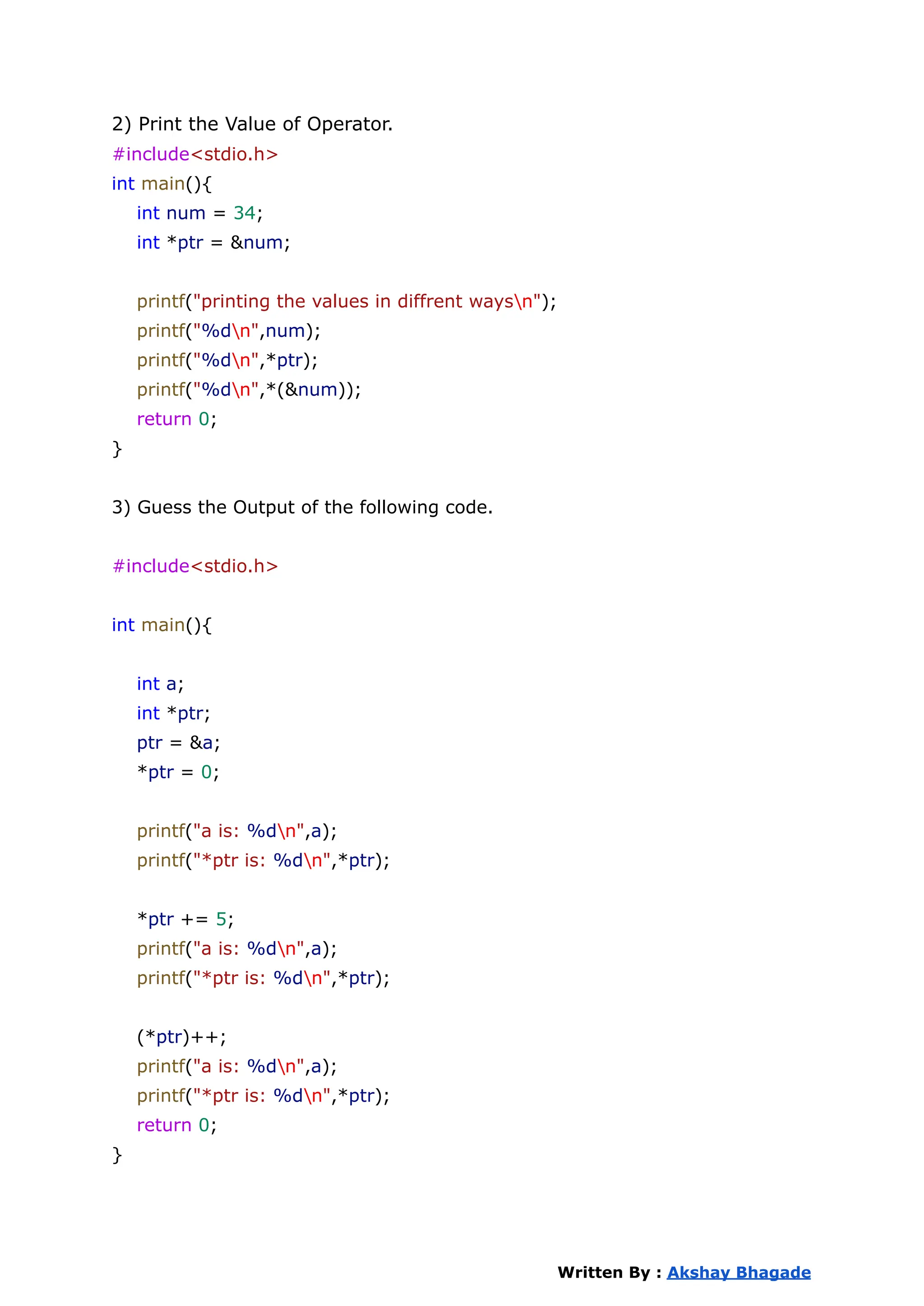 2) Print the Value of Operator.
#include<stdio.h>
int main(){
int num = 34;
int *ptr = &num;
printf("printing the values in diffrent waysn");
printf("%dn",num);
printf("%dn",*ptr);
printf("%dn",*(&num));
return 0;
}
3) Guess the Output of the following code.
#include<stdio.h>
int main(){
int a;
int *ptr;
ptr = &a;
*ptr = 0;
printf("a is: %dn",a);
printf("*ptr is: %dn",*ptr);
*ptr += 5;
printf("a is: %dn",a);
printf("*ptr is: %dn",*ptr);
(*ptr)++;
printf("a is: %dn",a);
printf("*ptr is: %dn",*ptr);
return 0;
}
Written By : Akshay Bhagade
 
