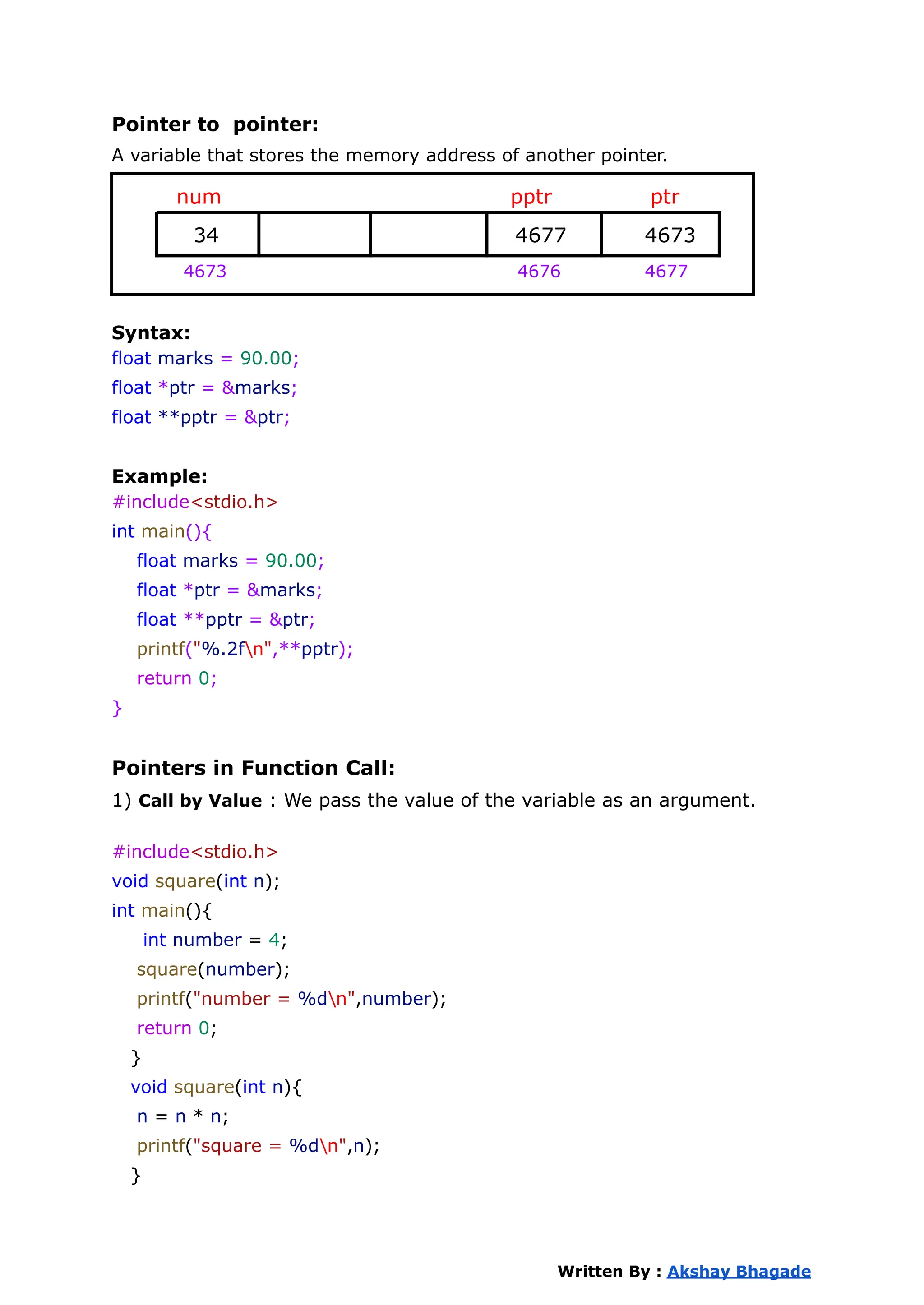 Pointer to pointer:
A variable that stores the memory address of another pointer.
num pptr ptr
34 4677 4673
4673 4676 4677
Syntax:
float marks = 90.00;
float *ptr = &marks;
float **pptr = &ptr;
Example:
#include<stdio.h>
int main(){
float marks = 90.00;
float *ptr = &marks;
float **pptr = &ptr;
printf("%.2fn",**pptr);
return 0;
}
Pointers in Function Call:
1) Call by Value : We pass the value of the variable as an argument.
#include<stdio.h>
void square(int n);
int main(){
int number = 4;
square(number);
printf("number = %dn",number);
return 0;
}
void square(int n){
n = n * n;
printf("square = %dn",n);
}
Written By : Akshay Bhagade
 