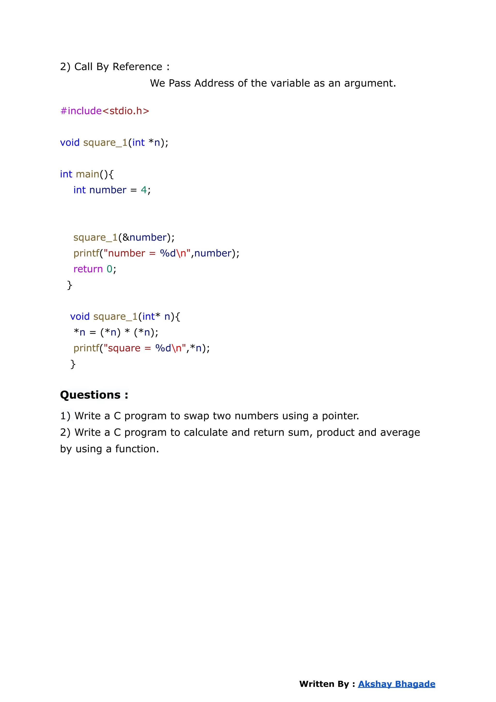 2) Call By Reference :
We Pass Address of the variable as an argument.
#include<stdio.h>
void square_1(int *n);
int main(){
int number = 4;
square_1(&number);
printf("number = %dn",number);
return 0;
}
void square_1(int* n){
*n = (*n) * (*n);
printf("square = %dn",*n);
}
Questions :
1) Write a C program to swap two numbers using a pointer.
2) Write a C program to calculate and return sum, product and average
by using a function.
Written By : Akshay Bhagade
 