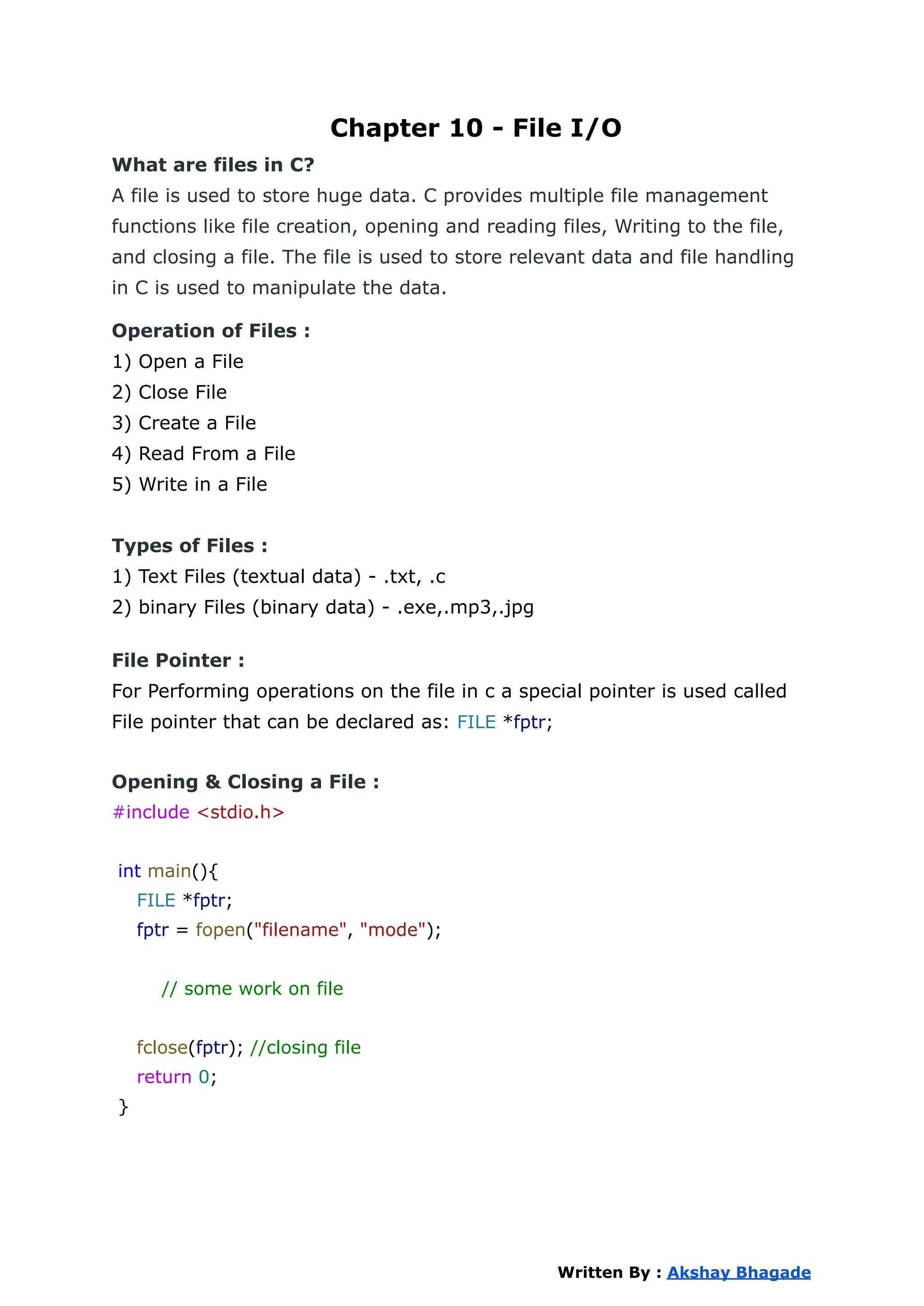 Chapter 10 - File I/O
What are files in C?
A file is used to store huge data. C provides multiple file management
functions like file creation, opening and reading files, Writing to the file,
and closing a file. The file is used to store relevant data and file handling
in C is used to manipulate the data.
Operation of Files :
1) Open a File
2) Close File
3) Create a File
4) Read From a File
5) Write in a File
Types of Files :
1) Text Files (textual data) - .txt, .c
2) binary Files (binary data) - .exe,.mp3,.jpg
File Pointer :
For Performing operations on the file in c a special pointer is used called
File pointer that can be declared as: FILE *fptr;
Opening & Closing a File :
#include <stdio.h>
int main(){
FILE *fptr;
fptr = fopen("filename", "mode");
// some work on file
fclose(fptr); //closing file
return 0;
}
Written By : Akshay Bhagade
 