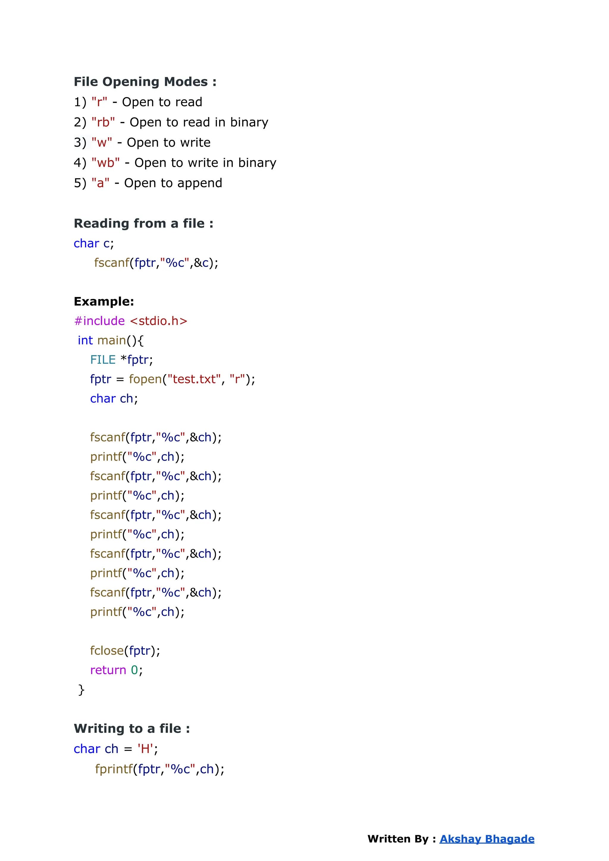 File Opening Modes :
1) "r" - Open to read
2) "rb" - Open to read in binary
3) "w" - Open to write
4) "wb" - Open to write in binary
5) "a" - Open to append
Reading from a file :
char c;
fscanf(fptr,"%c",&c);
Example:
#include <stdio.h>
int main(){
FILE *fptr;
fptr = fopen("test.txt", "r");
char ch;
fscanf(fptr,"%c",&ch);
printf("%c",ch);
fscanf(fptr,"%c",&ch);
printf("%c",ch);
fscanf(fptr,"%c",&ch);
printf("%c",ch);
fscanf(fptr,"%c",&ch);
printf("%c",ch);
fscanf(fptr,"%c",&ch);
printf("%c",ch);
fclose(fptr);
return 0;
}
Writing to a file :
char ch = 'H';
fprintf(fptr,"%c",ch);
Written By : Akshay Bhagade
 