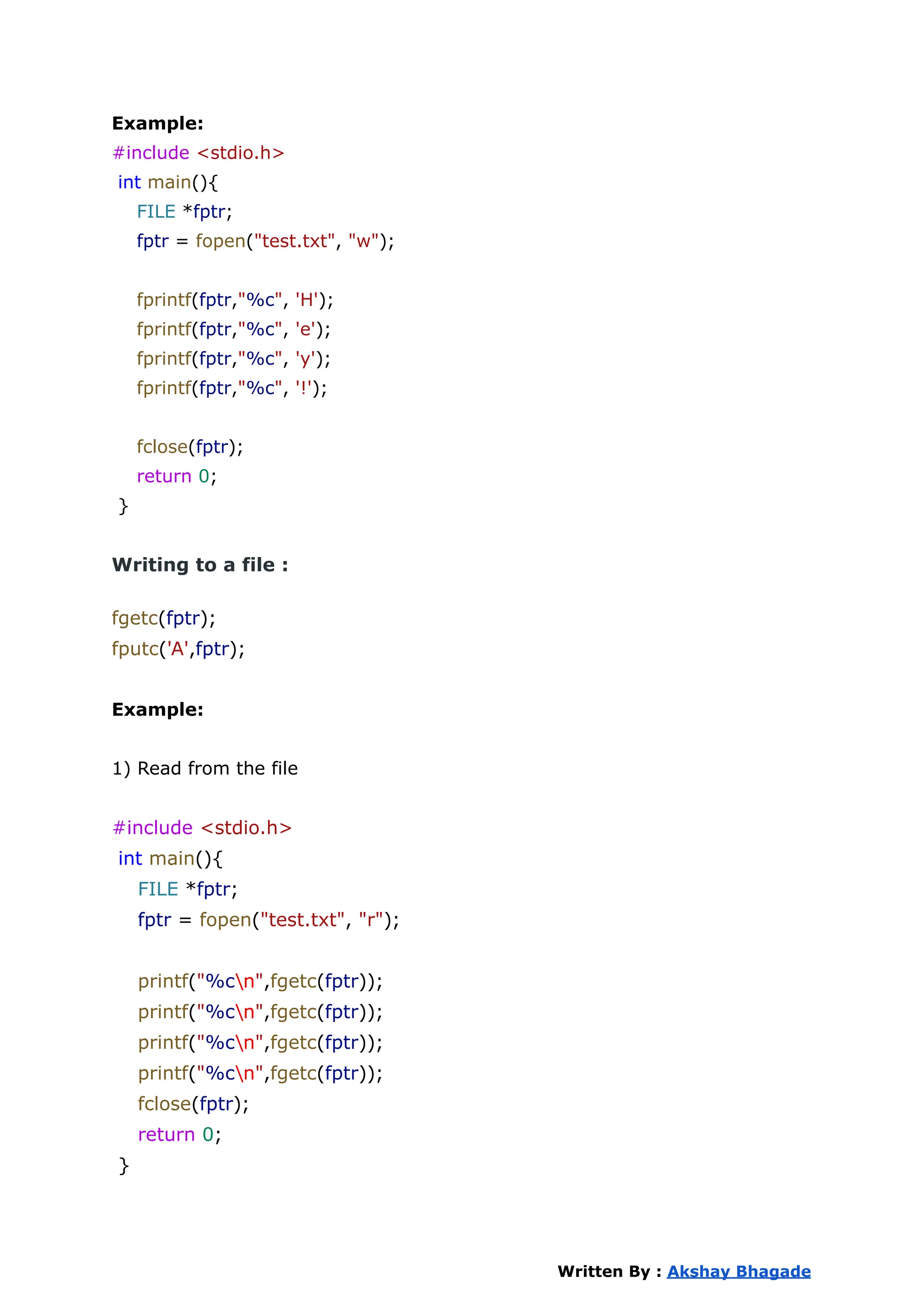Example:
#include <stdio.h>
int main(){
FILE *fptr;
fptr = fopen("test.txt", "w");
fprintf(fptr,"%c", 'H');
fprintf(fptr,"%c", 'e');
fprintf(fptr,"%c", 'y');
fprintf(fptr,"%c", '!');
fclose(fptr);
return 0;
}
Writing to a file :
fgetc(fptr);
fputc('A',fptr);
Example:
1) Read from the file
#include <stdio.h>
int main(){
FILE *fptr;
fptr = fopen("test.txt", "r");
printf("%cn",fgetc(fptr));
printf("%cn",fgetc(fptr));
printf("%cn",fgetc(fptr));
printf("%cn",fgetc(fptr));
fclose(fptr);
return 0;
}
Written By : Akshay Bhagade
 