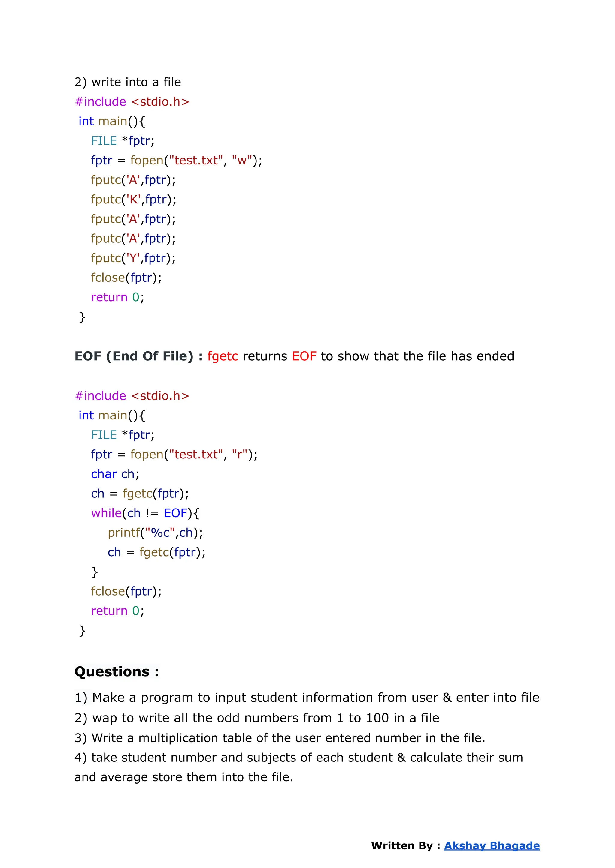 2) write into a file
#include <stdio.h>
int main(){
FILE *fptr;
fptr = fopen("test.txt", "w");
fputc('A',fptr);
fputc('K',fptr);
fputc('A',fptr);
fputc('A',fptr);
fputc('Y',fptr);
fclose(fptr);
return 0;
}
EOF (End Of File) : fgetc returns EOF to show that the file has ended
#include <stdio.h>
int main(){
FILE *fptr;
fptr = fopen("test.txt", "r");
char ch;
ch = fgetc(fptr);
while(ch != EOF){
printf("%c",ch);
ch = fgetc(fptr);
}
fclose(fptr);
return 0;
}
Questions :
1) Make a program to input student information from user & enter into file
2) wap to write all the odd numbers from 1 to 100 in a file
3) Write a multiplication table of the user entered number in the file.
4) take student number and subjects of each student & calculate their sum
and average store them into the file.
Written By : Akshay Bhagade
 