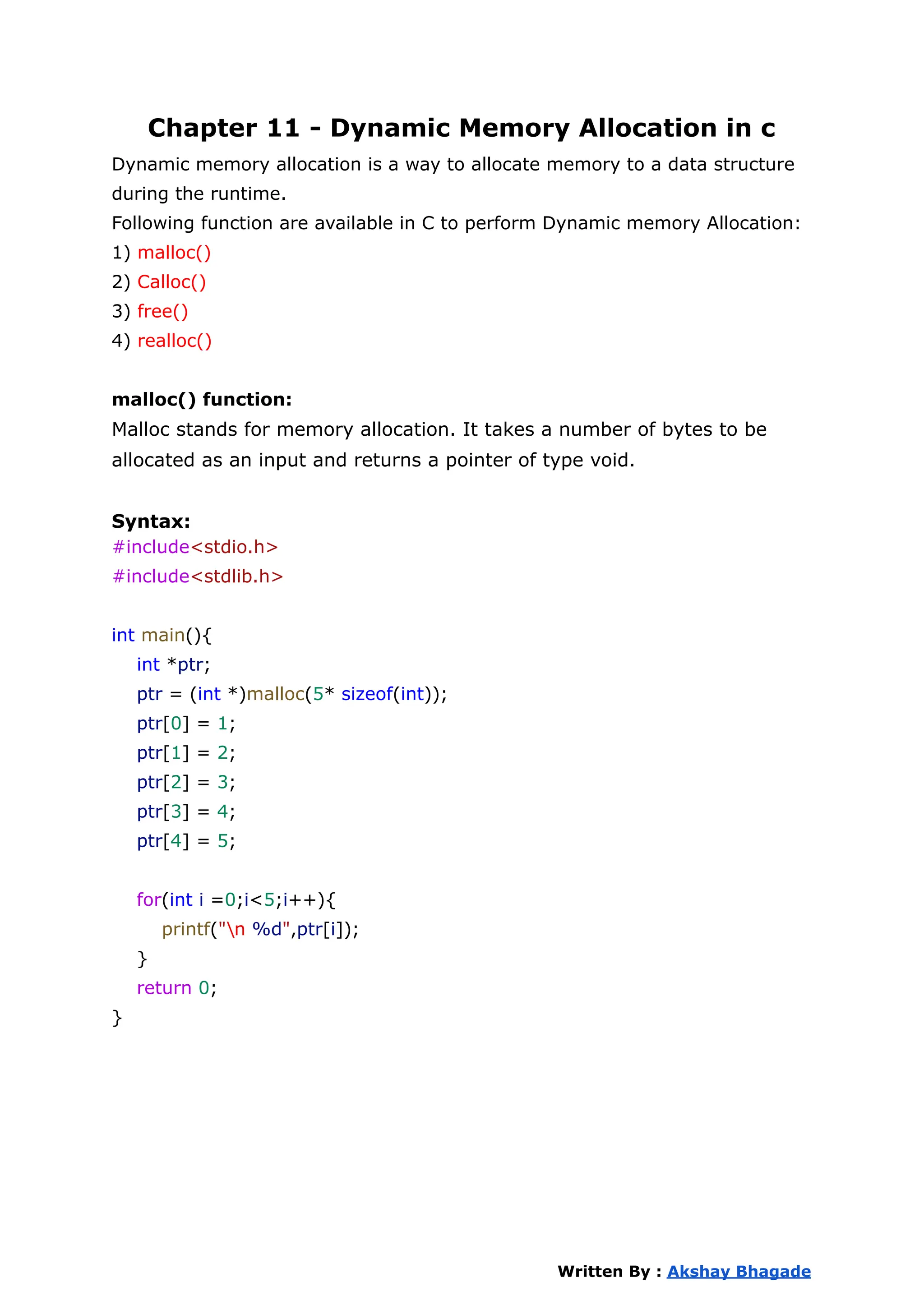 Chapter 11 - Dynamic Memory Allocation in c
Dynamic memory allocation is a way to allocate memory to a data structure
during the runtime.
Following function are available in C to perform Dynamic memory Allocation:
1) malloc()
2) Calloc()
3) free()
4) realloc()
malloc() function:
Malloc stands for memory allocation. It takes a number of bytes to be
allocated as an input and returns a pointer of type void.
Syntax:
#include<stdio.h>
#include<stdlib.h>
int main(){
int *ptr;
ptr = (int *)malloc(5* sizeof(int));
ptr[0] = 1;
ptr[1] = 2;
ptr[2] = 3;
ptr[3] = 4;
ptr[4] = 5;
for(int i =0;i<5;i++){
printf("n %d",ptr[i]);
}
return 0;
}
Written By : Akshay Bhagade
 