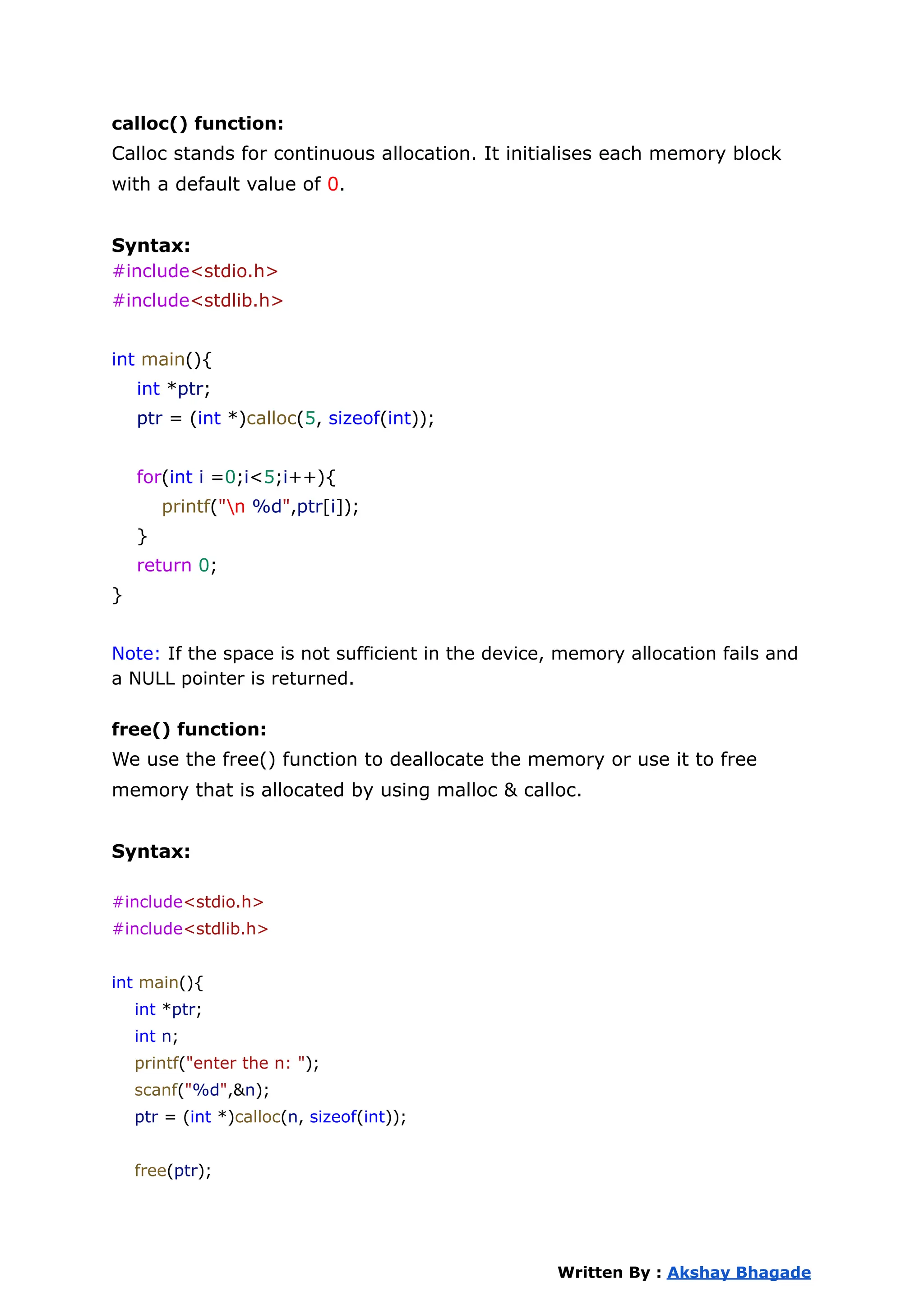 calloc() function:
Calloc stands for continuous allocation. It initialises each memory block
with a default value of 0.
Syntax:
#include<stdio.h>
#include<stdlib.h>
int main(){
int *ptr;
ptr = (int *)calloc(5, sizeof(int));
for(int i =0;i<5;i++){
printf("n %d",ptr[i]);
}
return 0;
}
Note: If the space is not sufficient in the device, memory allocation fails and
a NULL pointer is returned.
free() function:
We use the free() function to deallocate the memory or use it to free
memory that is allocated by using malloc & calloc.
Syntax:
#include<stdio.h>
#include<stdlib.h>
int main(){
int *ptr;
int n;
printf("enter the n: ");
scanf("%d",&n);
ptr = (int *)calloc(n, sizeof(int));
free(ptr);
Written By : Akshay Bhagade
 