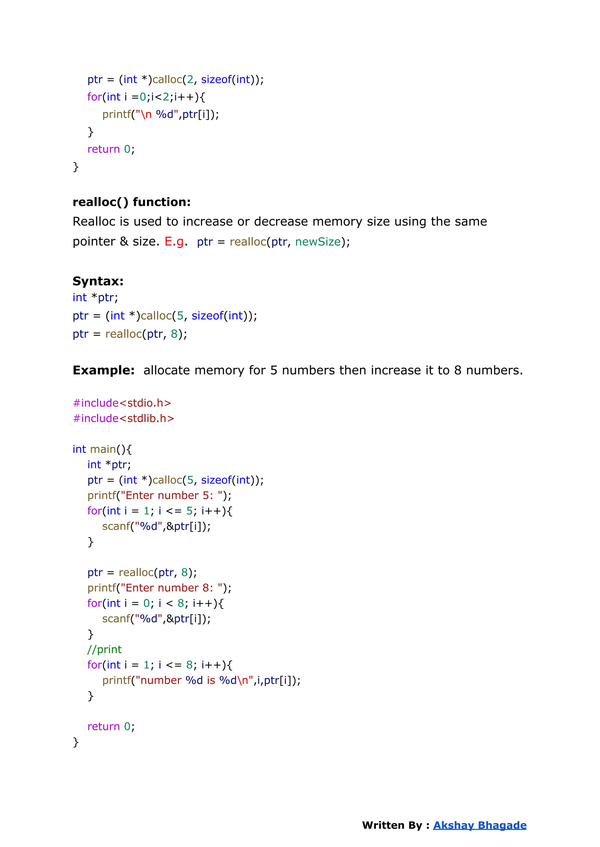ptr = (int *)calloc(2, sizeof(int));
for(int i =0;i<2;i++){
printf("n %d",ptr[i]);
}
return 0;
}
realloc() function:
Realloc is used to increase or decrease memory size using the same
pointer & size. E.g. ptr = realloc(ptr, newSize);
Syntax:
int *ptr;
ptr = (int *)calloc(5, sizeof(int));
ptr = realloc(ptr, 8);
Example: allocate memory for 5 numbers then increase it to 8 numbers.
#include<stdio.h>
#include<stdlib.h>
int main(){
int *ptr;
ptr = (int *)calloc(5, sizeof(int));
printf("Enter number 5: ");
for(int i = 1; i <= 5; i++){
scanf("%d",&ptr[i]);
}
ptr = realloc(ptr, 8);
printf("Enter number 8: ");
for(int i = 0; i < 8; i++){
scanf("%d",&ptr[i]);
}
//print
for(int i = 1; i <= 8; i++){
printf("number %d is %dn",i,ptr[i]);
}
return 0;
}
Written By : Akshay Bhagade
 
