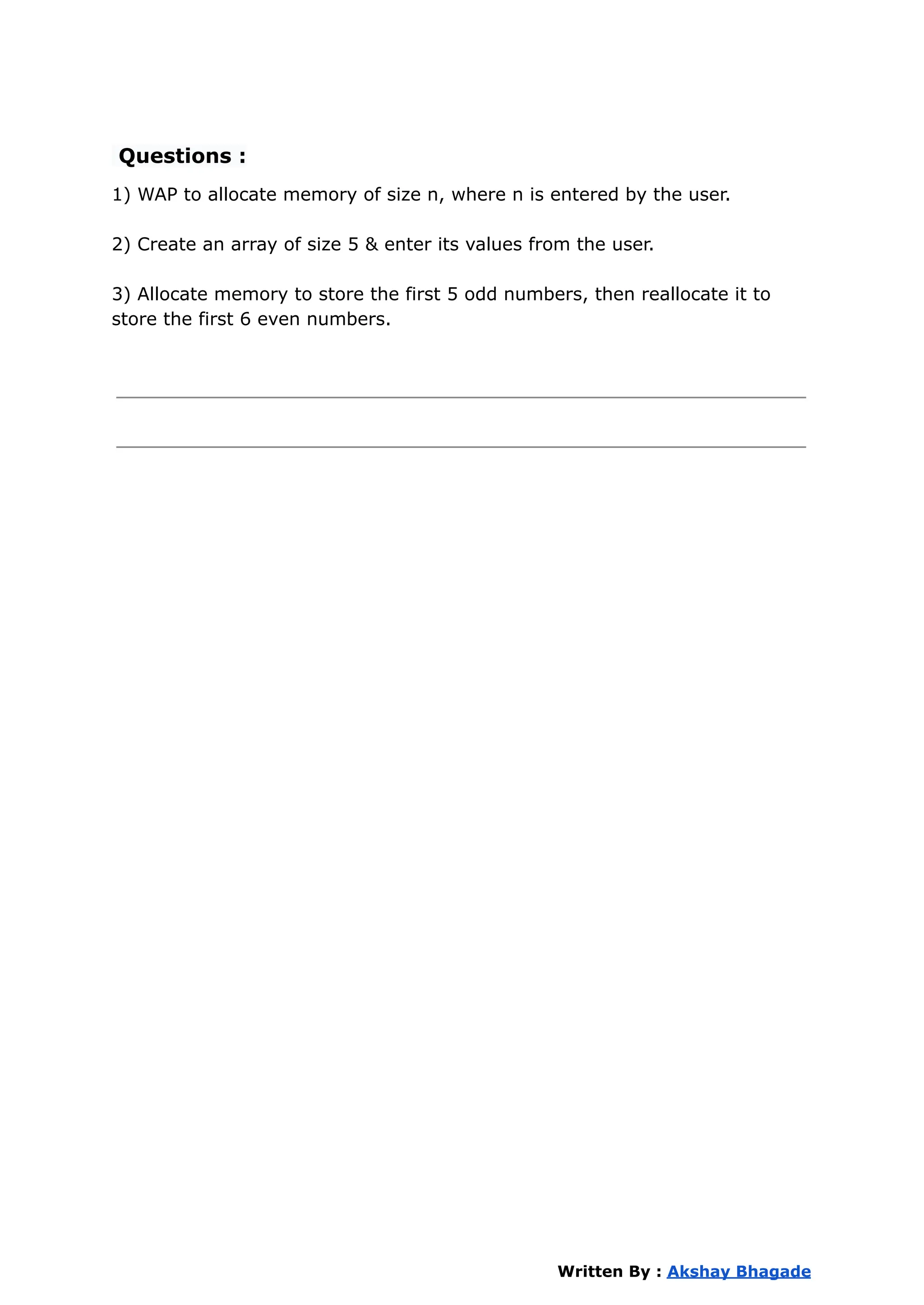 Questions :
1) WAP to allocate memory of size n, where n is entered by the user.
2) Create an array of size 5 & enter its values from the user.
3) Allocate memory to store the first 5 odd numbers, then reallocate it to
store the first 6 even numbers.
Written By : Akshay Bhagade
 