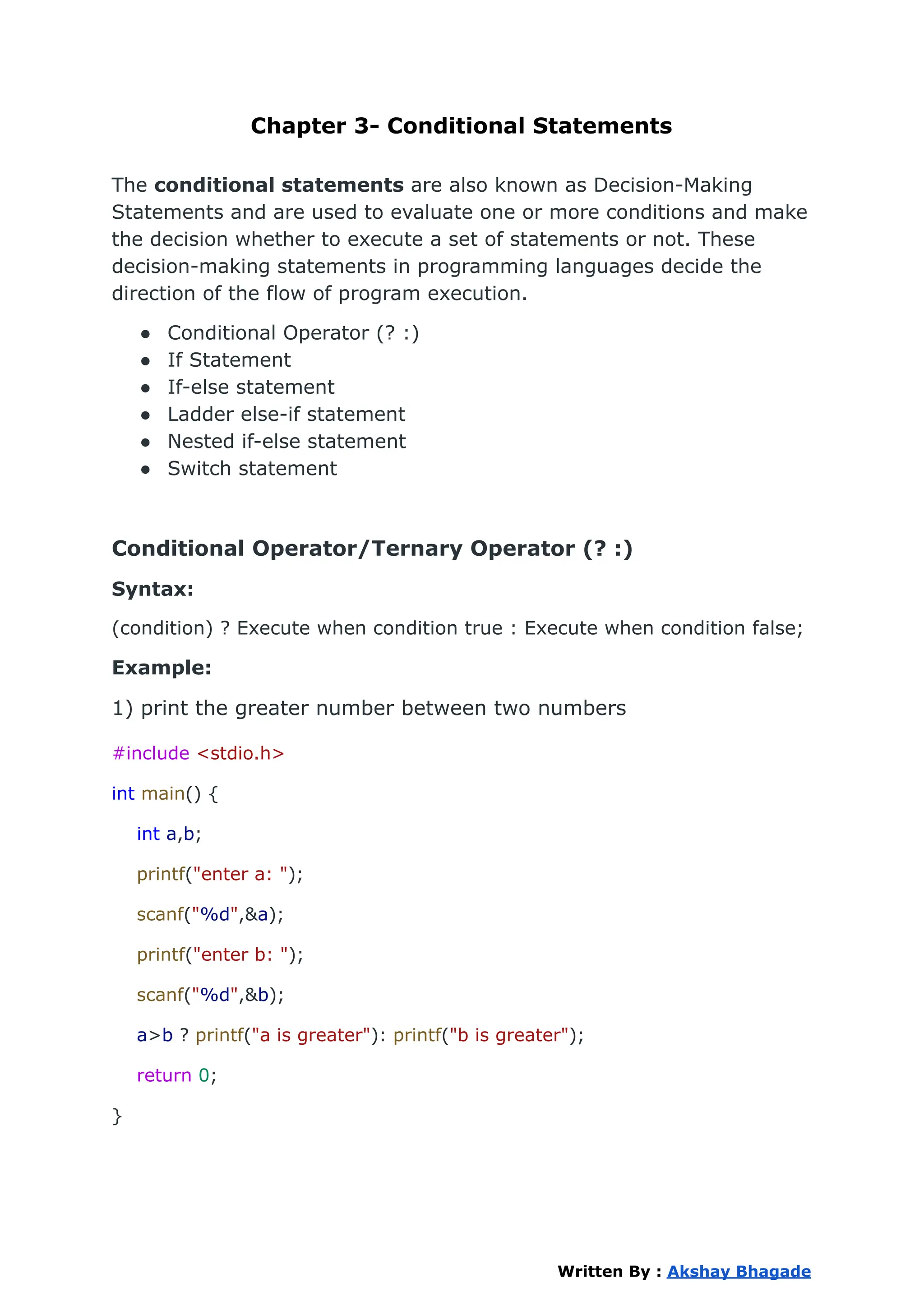 Chapter 3- Conditional Statements
The conditional statements are also known as Decision-Making
Statements and are used to evaluate one or more conditions and make
the decision whether to execute a set of statements or not. These
decision-making statements in programming languages decide the
direction of the flow of program execution.
● Conditional Operator (? :)
● If Statement
● If-else statement
● Ladder else-if statement
● Nested if-else statement
● Switch statement
Conditional Operator/Ternary Operator (? :)
Syntax:
(condition) ? Execute when condition true : Execute when condition false;
Example:
1) print the greater number between two numbers
#include <stdio.h>
int main() {
int a,b;
printf("enter a: ");
scanf("%d",&a);
printf("enter b: ");
scanf("%d",&b);
a>b ? printf("a is greater"): printf("b is greater");
return 0;
}
Written By : Akshay Bhagade
 
