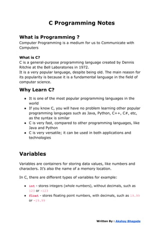 C Programming Notes
What is Programming ?
Computer Programming is a medium for us to Communicate with
Computers
What is C?
C is a general-purpose programming language created by Dennis
Ritchie at the Bell Laboratories in 1972.
It is a very popular language, despite being old. The main reason for
its popularity is because it is a fundamental language in the field of
computer science.
Why Learn C?
● It is one of the most popular programming languages in the
world
● If you know C, you will have no problem learning other popular
programming languages such as Java, Python, C++, C#, etc,
as the syntax is similar
● C is very fast, compared to other programming languages, like
Java and Python
● C is very versatile; it can be used in both applications and
technologies
Variables
Variables are containers for storing data values, like numbers and
characters. It’s also the name of a memory location.
In C, there are different types of variables for example:
● int - stores integers (whole numbers), without decimals, such as
123 or -123
● float - stores floating point numbers, with decimals, such as 19.99
or -19.99
Written By : Akshay Bhagade
 